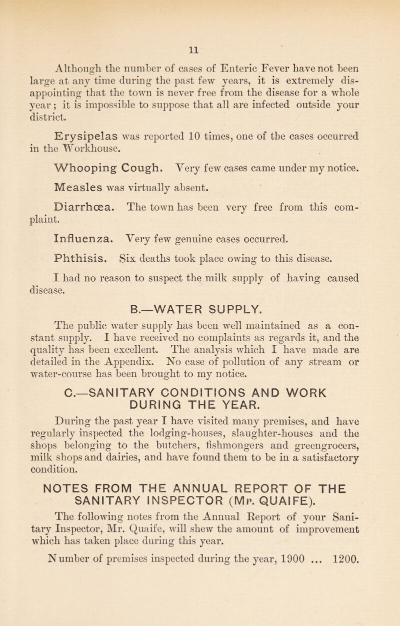 Although the number of cases of Enteric Fever have not been large at any time during the past few years, it is extremely dis¬ appointing that the town is never free from the disease for a whole year; it is impossible to suppose that all are infected outside your district. Erysipelas was reported 10 times, one of the cases occurred in the Workhouse. Whooping Cough. Very few cases came under my notice. Measles was virtually absent. Diarrhoea. The town has been very free from this com¬ plaint. Influenza. Very few genuine cases occurred. Phthisis. Six deaths took place owing to this disease. I had no reason to suspect the milk supply of having caused disease. B._WATER SUPPLY. The public water supply has been well maintained as a con¬ stant supply. I have received no complaints as regards it, and the quality has been excellent. The analysis which I have made are detailed in the Appendix. No case of pollution of any stream or water-course has been brought to my notice. C.—SANITARY CONDITIONS AND WORK DURING THE YEAR. During the past year I have visited many premises, and have regularly inspected the lodging-houses, slaughter-houses and the shops belonging to the butchers, fishmongers and greengrocers, milk shops and dairies, and have found them to be in a satisfactory condition. NOTES FROM THE ANNUAL REPORT OF THE SANITARY INSPECTOR (Mr. QUAIFE). The following notes from the Annual Report of your Sani¬ tary Inspector, Mr. Quaife, will shew the amount of improvement which has taken place during this year. Number of premises inspected during the year, 1900 ... 1200.