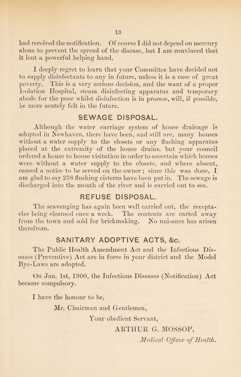 had received the notification. Of course I did not depend on mercury alone to prevent the spread of the disease, but I am convinced that it lent a powerful helping hand. I deeply regret to learn that your Committee have decided not to supply disinfectants to any in future, unless it is a case of great poverty. This is a very serious decision, and the want of a proper Isolation Hospital, steam disinfecting apparatus and temporary abode for the poor whilst disinfection is in process, will, if possible, be more acutely felt in the future. SEWAGE DISPOSAL. Although the water carriage system of house drainage is adopted in Newhaven, there have been, and still are, many houses without a water supply to the closets or any flushing apparatus placed at the extremity of the house drains, but your council ordered a house to house visitation in order to ascertain which houses were without a water supply to the closets, and where absent, caused a notice to be served on the owner ; since this was done, I am glad to say 238 flushing cisterns have been put in. The sewage is discharged into the mouth of the river and is carried out to sea. REFUSE DISPOSAL. The scavenging has again been well carried out, the recepta¬ cles being cleansed once a week. The contents are carted away from the town and sold for brickmaking. No nuisance has arisen therefrom. SANITARY ADOPTIVE ACTS, &c. The Public Health Amendment Act and the Infectious Dis¬ eases (Preventive) Act are in force in your district and the Model Bye-Laws are adopted. On Jan. 1st, 1900, the Infectious Diseases (Notification) Act became compulsory. I have the honour to be, Mr. Chairman and Gentlemen, Your obedient Servant, ARTHUR G. MOSSOP, Medical Officer of Health.