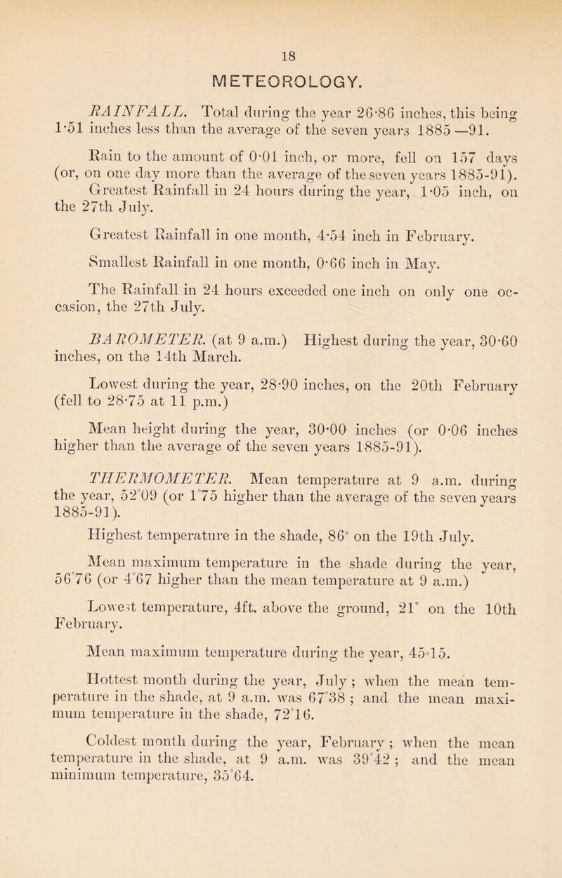 METEOROLOGY. RAINFALL. Total during the year 26*86 inches, this being 1*51 inches less than the average of the seven years 1885 —91. Rain to the amount of 0*01 inch, or more, fell on 157 days (or, on one day more than the average of the seven years 1885-91). Greatest Rainfall in 24 hours during the year, 1*05 inch, on the 27th July. Greatest Rainfall in one month, 4*54 inch in February. Smallest Rainfall in one month, 0*66 inch in May. The Rainfall in 24 hours exceeded one inch on only one oc¬ casion, the 27th July. BAROMETER, (at 9 a.m.) Highest during the year, 30*60 inches, on the 14th March. Lowest during the year, 28*90 inches, on the 20th February (fell to 28*75 at 11 p.m.) Mean height during the year, 30*00 inches (or 0*06 inches higher than the average of the seven years 1885-91). THERMOMETER. Mean temperature at 9 a.m. during the year, 524)9 (or 1°75 higher than the average of the seven years 1885-91). Highest temperature in the shade, 86° on the 19th July. Mean maximum temperature in the shade during the year, 56°76 (or 4°67 higher than the mean temperature at 9 a.m.) Lowest temperature, 4ft. above the ground, 21° on the 10th February. Mean maximum temperature during the year, 45°15. Hottest month during the year, July ; when the mean tem¬ perature in the shade, at 9 a.m. was 67°38 ; and the mean maxi¬ mum temperature in the shade, 72°16. Coldest month during the year, February ; when the mean temperature in the shade, at 9 a.m. was 39°42 ; and the mean minimum temperature, 35°64.