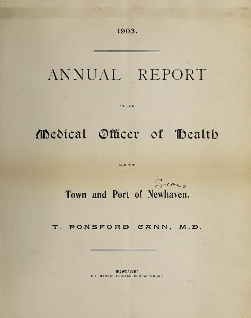 1903. ANNUAL REPORT OF THE /nbe^ical ©fRcev of Dealtb FOR THE Town and Port of Newhaven. nr. poNSFOKiD ct^NN, m.id. IRewbaven: P. C. RANKIN, PRINTER, BRIDGE STREET.