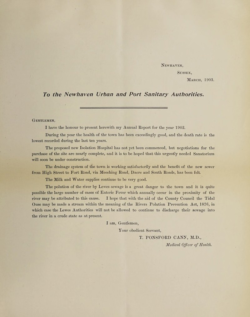 Newhaven, Sussex, March, 1903. To the Newhaven Urban and Port Sanitary Authorities. Gentlemen. I have the honour to present herewith my Annual Report for the year 1902. During the year the health of the town has been exceedingly good, and the death rate is the lowest recorded during the last ten years. The proposed new Isolation Hospital has not yet been commenced, but negotiations for the purchase of the site are nearly complete, and it is to be hoped that this urgently needed Sanatorium will soon be under construction. The drainage system of the town is working satisfactorily and the benefit of the new sewer from High Street to Fort Road, via Meeching Road, Dacre and South Roads, has been felt. The Milk and Water supplies continue to be very good. The polution of the river by Lewes sewage is a great danger to the town and it is quite possible the large number of cases of Enteric Fever which annually occur in the proximity of the river may be attributed to this cause. I hope that with the aid of the County Council the Tidal Ouse may be made a stream within the meaning of the Rivers Polution Prevention Act, 1876, in which case the Lewes Authorities will not be allowed to continue to discharge their sewage into the river in a crude state as at present. I am. Gentlemen, Your obedient Servant, T. PONSFORD CAN^^ M.D., Medical Officer of Health.