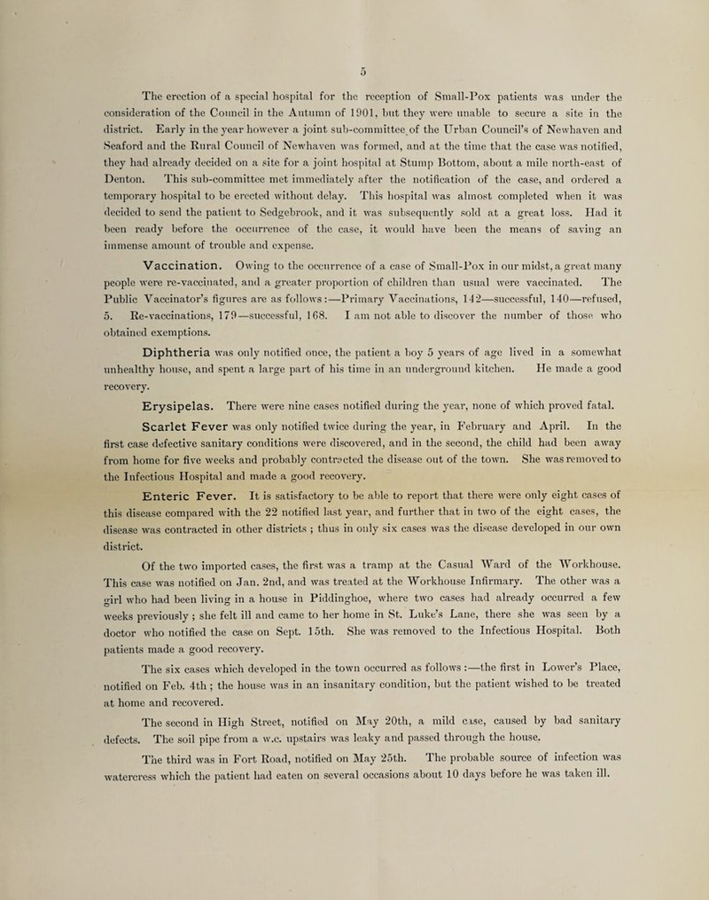o The erection of a special hospital for the reception of Small-Pox patients was under the consideration of the Council in the Antnnin of 1901, hnt they were unable to secure a site in the district. Early in the year however a joint sub-committee of the Urban Council’s of Newhaven and Seaford and the Rui'al Council of Newhaven was formed, and at the time that the case was notified, they had already decided on a site for a joint hospital at Stump Bottom, about a mile nortli-east of Denton. This sub-committee met immediately after the notification of the case, and ordered a temporary hospital to he erected without delay. This hospital was almost completed when it was decided to send the patient to Sedgebrook, and it was subsequently sold at a great loss. Had it been ready before the occurrence of the case, it would have been the means of saving an immense amount of trouble and expense. Vaccination. Owing to the occurrence of a case of ,Small-Pox in our midst, a great many people were re-vaccinated, and a greater proportion of children than usual were vaccinated. The Public Vaccinator’s figures are as follows;—Primary Vaccinations, 142—successful, 140—refused, 5. Re-vaccinations, 179—successful, 168. I am not able to discover the number of those who obtained exemptions. Diphtheria was only notified once, the patient a hoy 5 years of age lived in a somewhat unhealthy house, and spent a large part of his time in an underground kitchen. He made a good recovery. Erysipelas. There were nine cases notified during the year, none of which proved fatal. Scarlet Fever was only notified twice during the year, in P'ebruary and April. In the first case defective sanitary conditions were discovered, and in the second, the child had been away from home for five weeks and probably contracted the disease out of the town. She was removed to the Infectious Hospital and made a good recovery. Enteric Fever. It is satisfactory to he able to report that there were only eight cases of this disease compared with the 22 notified last year, and further that in two of the eight cases, the disease was contracted in other districts ; thus in only six cases was the disease developed in our own district. Of the two imported cases, the first was a tramp at the Casual Ward of the Workhouse. This case was notified on Jan. 2nd, and was treated at the Workhouse Infirmary. The other was a girl who had been living in a house in Piddinghoe, where two cases had already occurred a few weeks previously ; she felt ill and came to her home in St. Luke’s Lane, there she was seen by a doctor who notified the case on Sept. 15th. She was removed to the Infectious Hospital. Both patients made a good recovery. The six cases which developed in the town occurred as follows :—the first in Lower’s Place, notified on Feb. 4th; the house was in an insanitary condition, but the patient wished to be treated at home and recovered. The second in High Street, notified on May 20th, a mild case, caused by bad sanitary defects. The soil pipe from a w.c. upstairs was leaky and passed through the house. The third was in Fort Road, notified on May 25th. The probable source of infection was watercress which the patient had eaten on several occasions about 10 days before he was taken ill.