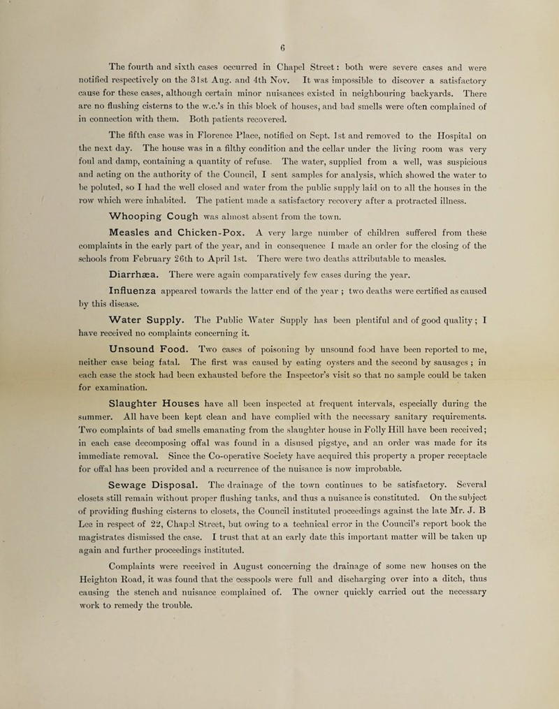 The fourth and sixth cases occurred in Chapel Street: both were severe cases and were notified respectively on the 31st Aug. and 4th Nov. It was impossible to discover a satisfactory cause for these cases, although certain minor nuisances existed in neighbouring backyards. There are no flushing cisterns to the w.c.’s in this block of houses, and bad smells were often complained of in connection with them. Both patients recovered. The fifth case was in Florence Place, notified on Sept. 1st and removed to the Hospital on the next day. The house was in a filthy condition and the cellar under the living room was very foul and damp, containing a quantity of refuse. The water, supplied from a well, was suspicious and acting on the authority of the Council, I sent samples for analysis, which showed the water to be pointed, so I had the well closed and water from the public supply laid on to all the houses in the row which were inhabited. The patient made a satisfactory recovery after a protracted illness. Whooping Cough was almost absent from the town. Measles and Chicken-Pox. A very large number of children suffered from these complaints in the early part of the year, and in consequence I made an oi’der for the closing of the schools from February 26th to April 1st. There were two deaths attributable to measles. Diarrhsea. There were again comparatively few cases during the year. Influenza appeared towards the latter end of the year ; two deaths were certified as caused by this disease. Water Supply. The Public AFater Supply has been plentiful and of good quality; I have received no complaints concerning it. Unsound Food. Two cases of poisoning by unsound food have been reported to me, neither case being fatal. The first was caused by eating oysters and the second by sausages ; in each case the stock had been exhausted before the Inspector’s visit so that no sample could be taken for examination. Slaughter Houses have all been inspected at frequent intervals, especially during the summer. All have been kept clean and have complied with the necessary sanitary requirements. Two complaints of bad smells emanating from the slaughter house in Folly Hill have been received; in each case decomposing offal was found in a disused pigstye, and an order was made for its immediate removal. Since the Co-operative Society have acquired this property a proper receptacle for offal has been provided and a recurrence of the nuisance is now improbable. Sewage Disposal. The drainage of the town continues to be satisfactory. Several closets still remain without proper flushing tanks, and thus a nuisance is constituted. On the subject of providing flushing cisterns to closets, the Council instituted proceedings against the late Mr. J. B Lee in respect of 22, Chapel Street, but owing to a technical error in the Council’s report book the magistrates dismissed the case. I trust that at an early date this important matter will be taken up again and further proceedings instituted. Complaints were received in August concerning the drainage of some new houses on the Heighton Road, it was found that the cesspools were full and discharging over into a ditch, thus causing the stench and nuisance complained of. The owner quickly carried out the necessary work to remedy the trouble.
