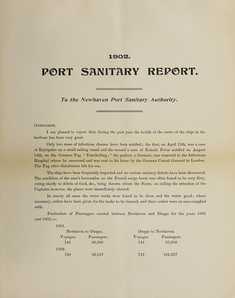 1302. PORT SANITARY REPORT. To the Newhaven Port Sanitary Authority. Gentlemen, I am pleased to report that during the past year the health of the crews of the ships in the harbour has been very good. Only two cases of infectious disease have been notified; the first, on April 19th, was a case of Erysipelas on a small sailing vessel and the second a case of Enteric Fever notified on August 14th, on the German Tug “ Terschelling ; ” the patient, a German, was removed to the Infectious Hospital where he recovered and was sent to his home by the German Consul General in London. The Tug after disinfection left for sea. The ships have been frequently inspected and no serious sanitary defects have been discovei-ed. The condition of the men’s forecastles on the French cargo boats was often found to be very dirty, owing chiefly to debris of food, &c., being thrown about the floors; on calling the attention of the Captains however, the places were immediately cleaned. In nearly all cases the water tanks were found to be clean and the water good; where necessary, orders have been given for the tanks to be cleaned, and these orders were at once complied with. Particulars of Passengers carried between Newhaven and Dieppe for the years 1901 and 1902;— 1901. Newhaven to Dieppe. Dieppe to Newhaven. Voyages. Passengers. Voyages. Passengers. 74.5 86,386 745 95,650 737 1902. 738 93,017 101,677