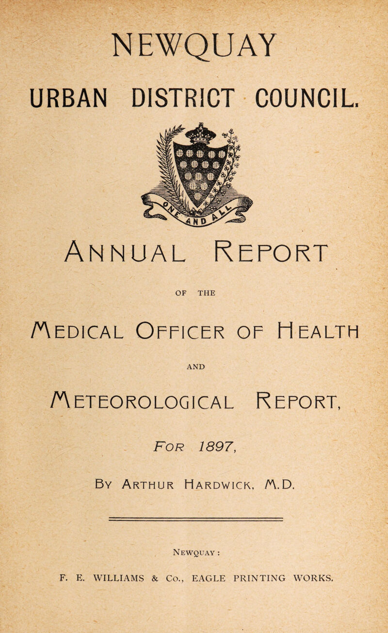 URBAN DISTRICT COUNCIL. Annual Report t OF THE Aedical Officer of Health AND Aeteorological Report, For 1897, By Arthur Hardwick, /AD. Newquay : F. E. WILLIAMS & Co., EAGLE PRINTING WORKS.