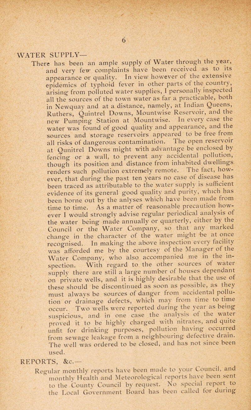 i WATER SUPPLY— There has been an ample supply of Water through the year, and very few complaints have been received as to its appearance or quality. In view however of the extensive epidemics of typhoid fever in other parts of the country, arising from polluted water supplies, I personally inspected all the sources of the town water as far a practicable, both in Newquay and at a distance, namely, at Indian Queens, Ruthers, Quintrel Downs, Mountwise Reservoir, and the new Pumping Station at Mountwise. In every case the water wTas found ot good quality and appearance, and the sources and storage reservoirs appeared to be free from all risks of dangerous contamination. The open reservoir at Qunitrel Downs might with advantage be enclosed by fencing or a wall, to prevent any accidental pollution, though its position and distance from inhabited dwellings renders such pollution extremely remote. The fact, how¬ ever, that during the past ten years no case ot disease has been traced as attributable to the water supply is sufficient evidence of its general good quality and purity, wffiich has been borne out by the anlyses which have been made from time to time. As a matter of reasonable precaution how'- ever I would strongly advise regular periodical analysis ot the w7ater being made annually or quarterly, eithei by the Council or the Water Company, so that any marked change in the character of the water might be at once recognised. In making the above inspection every facility was afforded me by the courtesy of the Manager of the Water Company, who also accompanied me in the in¬ spection. With regard to the other souices of watei supply there are still a large number of houses dependant on private wells, and it is hig'hly desirable that the ust, of these should be discontinued as soon as possible, as they must alwavs be sources of danger from accidental pollu¬ tion or drainage defects, which may from time to time occur. Two wells were reported during the year as being suspicious, and in one case the analysis of the water proved it to be highly charged with nitrates, and quite unfit for drinking purposes, pollution having occurred from sewage leakage from a neighbouring defective drain. The wrell was ordered to be closed, and has not since been used. REPORTS, &c. — Regular monthly reports have been made to your Council, and & monthly Health and Meteorological reports have been sent to the County Council by request. No special report, to the Local Government Board has been called for during