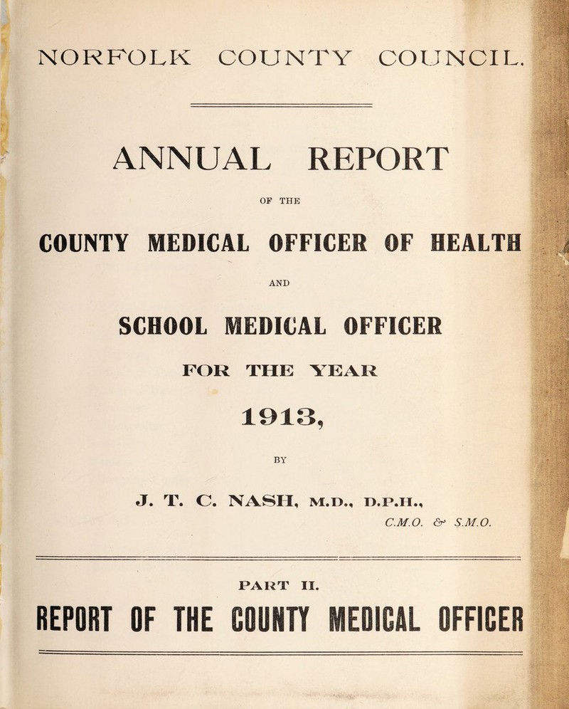 NORFOLK COUNTY COUNCIL. ANNUAL REPORT OF THE COUNTY MEDICAL OFFICER OF HEALTH AND SCHOOL MEDICAL OFFICER FOR THE YEAR 1913, BY J. T. C. NASH, M.D., C.M.O. & S.M.O. PART II. REPORT OF THE COUNTY MEDICAL OFFICER