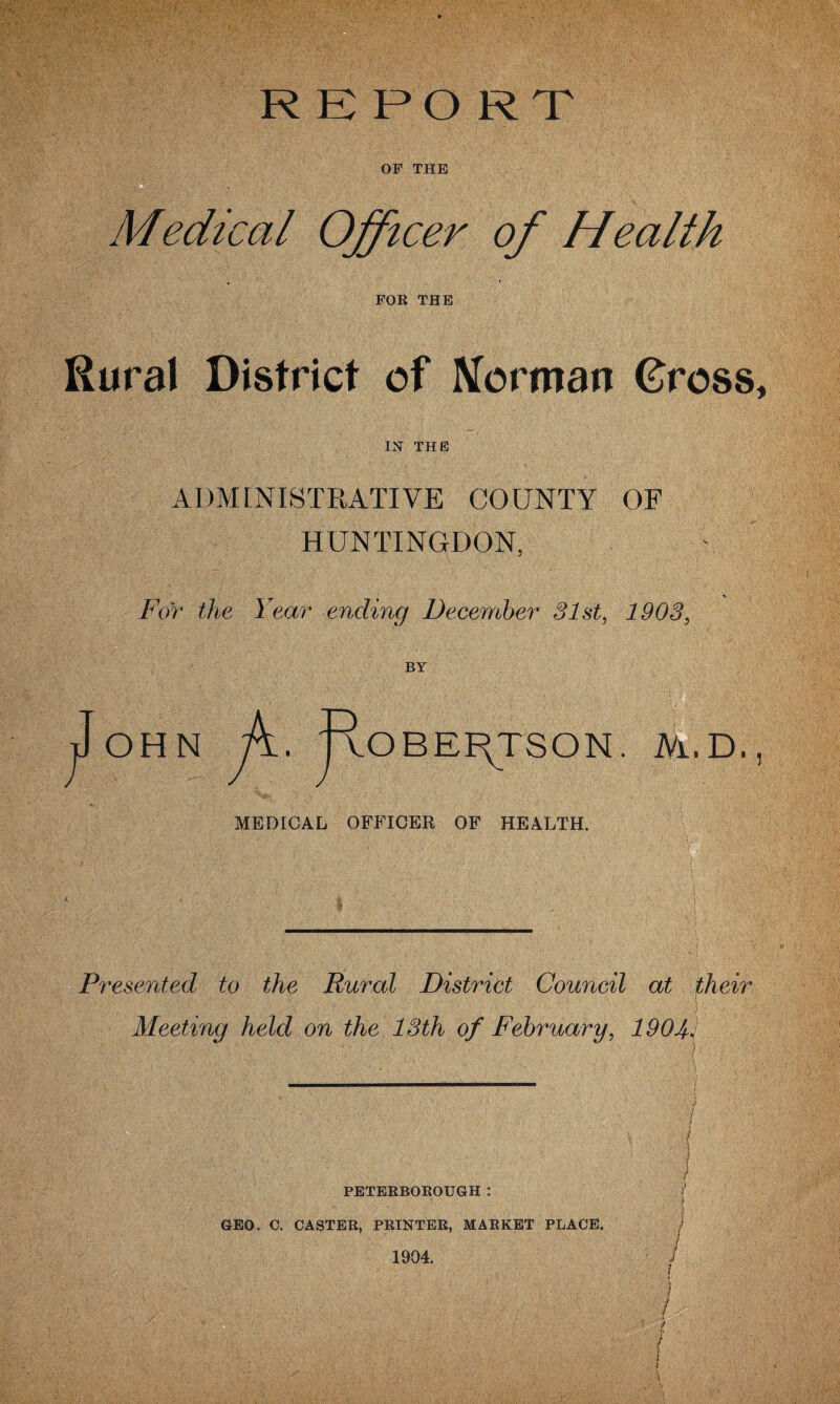 REPORT OF THE Medical Officer of Health FOR THE Rural District of Merman Gross IN THE ADMINISTRATIVE COUNTY OF HUNTINGDON, For the. Year ending December 31st, 1903, BY OH N p. VOBEI^TSON. M. D, MEDICAL OFFICER OF HEALTH. Presented to the Rural District Council at their Meeting held on the 13th of February, 190 PETERBOROUGH : GEO. C. CASTER, PRINTER, MARKET PLACE.