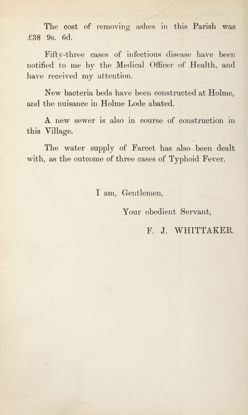 £38 9s. 6d. Fifty-three cases of infectious disease have been notified to me by the Medical Officer of Health, and have received my attention. New bacteria beds have been constructed at Holme, and the nuisance in Holme Lode abated. A new sewer is also in course of construction in this Village. The water supply of Farcet has also been dealt with, as the outcome of three cases of Typhoid Fever. I am, Gentlemen, Your obedient Servant, F. J. WHITTAKER