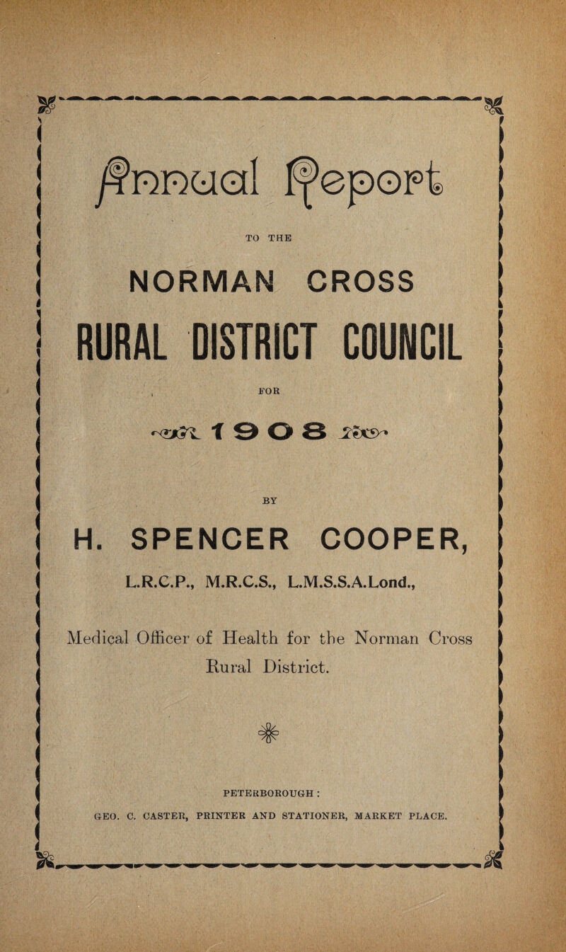 /fnmed tpepopt TO THE NORMAN CROSS RURAL DISTRICT COUNCIL FOR -<s*5^ T 9 O 8 BY H. SPENCER COOPER, L.R.C.P., M.R.C.S., L.M.S.S.A.Lond., Medical Officer of Health for the Norman Cross Hural District. : PETERBOROUGH : GEO. C. CASTER, PRINTER AND STATIONER, MARKET PLACE.