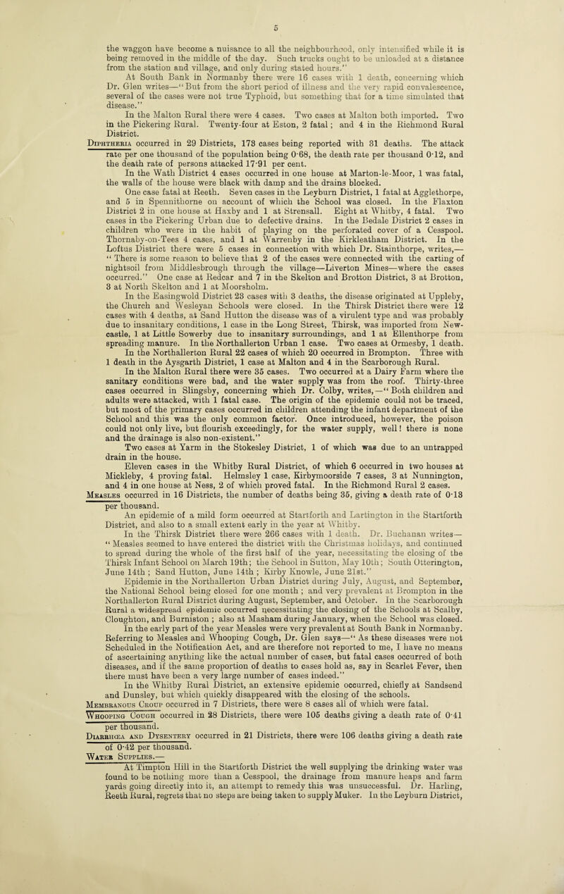 the waggon have become a nuisance to all the neighbourhood, only intensified while it is being removed in the middle of the day. Such trucks ought to be unloaded at a distance from the station and village, and only during stated hours.” At South Bank in Normanby there were 16 cases with 1 death, concerning which Dr. Glen writes—“But from the short period of illness and the very rapid convalescence, several of the cases were not true Typhoid, but something that for a time simulated that disease.” In the Malton Rural there were 4 cases. Two cases at Malton both imported. Two in the Pickering Rural. Twenty-four at Eston, 2 fatal; and 4 in the Richmond Rural District. Diphtheria occurred in 29 Districts, 178 cases being reported with 31 deaths. The attack rate per one thousand of the population being 0-68, the death rate per thousand 0'12, and the death rate of persons attacked 17‘91 per cent. In the Wath District 4 cases occurred in one house at Marton-le-Moor, 1 was fatal, the walls of the house were black with damp and the drains blocked. One case fatal at Reeth. Seven cases in the Leyburn District, 1 fatal at Agglethorpe, and 5 in Spennithorne on account of which the School was closed. In the Flaxton District 2 in one house at Haxby and 1 at Strensall. Eight at Whitby, 4 fatal. Two cases in the Pickering Urban due to defective drains. In the Bedale District 2 cases in children who were in the habit of playing on the perforated cover of a Cesspool. Thornaby-on-Tees 4 cases, and 1 at Warrenby in the Kirkleatham District. In the Loftus District there were 5 cases in connection with which Dr. Stainthorpe, writes,— “ There is some reason to believe that 2 of the cases were connected with the carting of nightsoil from Middlesbrough through the village—Liverton Mines—where the cases occurred.” One case at Redcar and 7 in the Skelton and Brotton District, 3 at Brotton, 3 at North Skelton and 1 at Moorsholm. In the Easingwold District 23 cases with 3 deaths, the disease originated at Uppleby, the Church and Wesleyan Schools were closed. In the Thirsk District there were 12 cases with 4 deaths, at Sand Hutton the disease was of a virulent type and was probably due to insanitary conditions, 1 case in the Long Street, Thirsk, was imported from New¬ castle, 1 at Little Sowerby due to insanitary surroundings, and 1 at Ellenthorpe from spreading manure. In the Northallerton Urban 1 case. Two cases at Ormesby, 1 death. In the Northallerton Rural 22 cases of which 20 occurred in Brompton. Three with 1 death in the Aysgarth District, 1 case at Malton and 4 in the Scarborough Rural. In the Malton Rural there were 35 cases. Two occurred at a Dairy Farm where the sanitary conditions were bad, and the water supply was from the roof. Thirty-three cases occurred in Slingsby, concerning which Dr. Colby, writes,—“ Both children and adults were attacked, with 1 fatal case. The origin of the epidemic could not be traced, but most of the primary cases occurred in children attending the infant department of the School and this was the only common factor. Once introduced, however, the poison could not only live, but flourish exceedingly, for the water supply, well! there is none and the drainage is also non-existent.” Two cases at Yarm in the Stokesley District, 1 of which was due to an untrapped drain in the house. Eleven cases in the Whitby Rural District, of which 6 occurred in two houses at Mickleby, 4 proving fatal. Helmsley 1 case, Kirbymoorside 7 cases, 3 at Nunnington, and 4 in one house at Ness, 2 of which proved fatal. In the Richmond Rural 2 cases. Measles occurred in 16 Districts, the number of deaths being 36, giving a death rate of 0-18 per thousand. An epidemic of a mild form occurred at Startforth and Lartington in the Startforth District, and also to a small extent early in the year at Whitby. In the Thirsk District there were 266 cases with 1 death. Dr. Buchanan writes— “ Measles seemed to have entered the district with the Christmas holidays, and continued to spread during the whole of the first half of the year, necessitating the closing of the Thirsk Infant School on March 19th; the School in Sutton, May 10th; South Otterington, June 14th ; Sand Hutton, June 14th ; Kirby Knowle, June 2l8t.” Epidemic in the Northallerton Urban District during July, August, and September, the National School being closed for one month ; and very prevalent at Brompton in the Northallerton Rural District during August, September, and October. In the Scarborough Rural a widespread epidemic occurred i^ecessitating the closing of the Schools at Scalby, Cloughton, and Burniston ; also at Masham during January, when the School was closed. In the early part of the year Measles were very prevalent at South Bank in Normanby. Referring to Measles and Whooping Cough, Dr. Glen says—“ As these diseases were not Scheduled in the Notification Act, and are therefore not reported to me, I have no means of ascertaining anything like the actual number of cases, but fatal cases occurred of both diseases, and if the same proportion of deaths to cases hold as, say in Scarlet Fever, then there must have been a very large number of cases indeed.” In the Whitby Rural District, an extensive epidemic occurred, chiefly at Sandsend and Dunsley, but which quickly disappeared with the closing of the schools. Membranous Croup occurred in 7 Districts, there were 8 cases all of which were fatal. Whooping Cough occurred in 28 Districts, there were 106 deaths giving a death rate of 0-41 per thousand. Diarrhcea and Dysentery occurred in 21 Districts, there were 106 deaths giving a death rate of 0-42 per thousand. Water Supplies.— At Timpton Hill in the Startforth District the well supplying the drinking water was found to be nothing more than a Cesspool, the drainage from manure heaps and farm yards going directly into it, an attempt to remedy this was unsuccessful. Dr. Harling, Reeth Rural, regrets that no steps are being taken to supply Maker. In the Leyburn District,