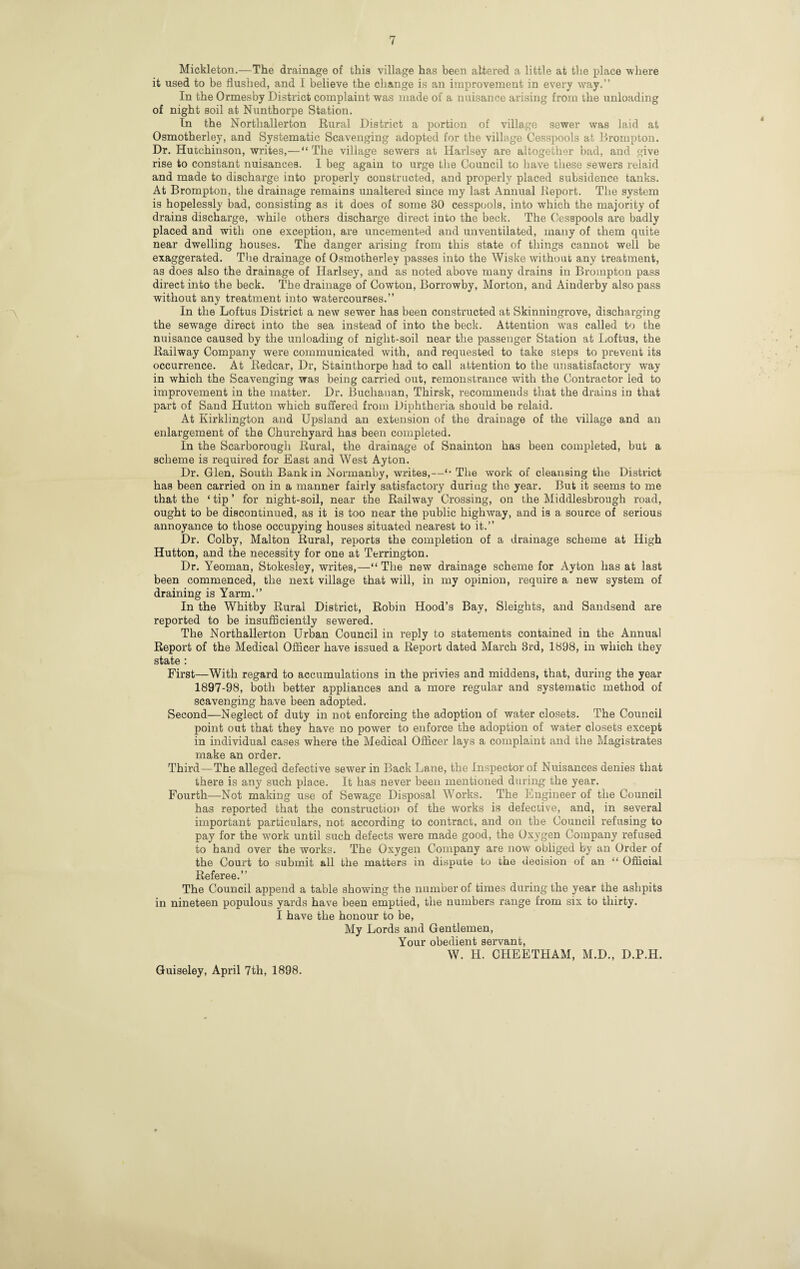 Mickleton.—The drainage of this village has been altered a little at the place where it used to be flushed, and I believe the change is an improvement in every way.” In the Ormesby District complaint was made of a nuisance arising from the unloading of night soil at Nunthorpe Station. In the Northallerton Rural District a portion of village sewer was laid at Osmotherley, and Systematic Scavenging adopted for the village Cesspools at Drompton. Dr. Hutchinson, writes,—“ The village sewers at Harlsey are altogether bad, and give rise to constant nuisances. I beg again to urge the Council to have these sewers relaid and made to discharge into properly constructed, and properly placed subsidence tanks. At Brompton, the drainage remains unaltered since my last Annual Report. The system is hopelessly bad, consisting as it does of some 30 cesspools, into which the majority of drains discharge, while others discharge direct into the beck. The Cesspools are badly placed and with one exception, are uncemented and unventilated, many of them quite near dwelling houses. The danger arising from this state of things cannot well be exaggerated. The drainage of Osmotherley passes into the Wiske without any treatment, as does also the drainage of Harlsey, and as noted above many drains in Brompton pass direct into the beck. The drainage of Cowton, Borrowby, Morton, and Ainderby also pass without any treatment into watercourses.” In the Loftus District a new sewer has been constructed at Skinningrove, discharging the sewage direct into the sea instead of into the beck. Attention was called to the nuisance caused by the unloading of night-soil near the passenger Station at Loftus, the Railway Company were communicated with, and requested to take steps to prevent its occurrence. At Redcar, Dr, Stainthorpe had to call attention to the unsatisfactory way in which the Scavenging was being carried out, remonstrance with the Contractor led to improvement in the matter. Dr. Buchanan, Thirsk, recommends that the drains in that part of Sand Hutton which suffered from Diphtheria should be relaid. At Kirklington and Upsland an extension of the drainage of the village and an enlargement of the Churchyard has been completed. In the Scarborough Rural, the drainage of Snainton has been completed, but a scheme is required for East and West Ay ton. Dr. Glen, South Bank in Normanby, writes,—'• The work of cleansing the District has been carried on in a manner fairly satisfactory during the year. But it seems to me that the ‘ tip ’ for night-soil, near the Railway Crossing, on the Middlesbrough road, ought to be discontinued, as it is too near the public highway, and is a source of serious annoyance to those occupying houses situated nearest to it.” Dr. Colby, Malton Rural, reports the completion of a drainage scheme at High Hutton, and the necessity for one at Terrington. Dr. Yeoman, Stokesley, writes,—“ The new drainage scheme for Ayton has at last been commenced, the next village that will, in my opinion, require a new system of draining is Yarm.” In the Whitby Rural District, Robin Hood’s Bay, Sleights, and Sandsend are reported to be insufficiently sewered. The Northallerton Urban Council in reply to statements contained in the Annual Report of the Medical Officer have issued a Report dated March 3rd, 1898, in which they state : First—With regard to accumulations in the privies and middens, that, during the year 1897-98, both better appliances and a more regular and systematic method of scavenging have been adopted. Second—Neglect of duty in not enforcing the adoption of water closets. The Council point out that they have no power to enforce the adoption of water closets except in individual cases where the Medical Officer lays a complaint and the Magistrates make an order. Third—The alleged defective sewer in Back Lane, the Inspector of Nuisances denies that there is any such place. It has never been mentioned during the year. Fourth—Not making use of Sewage Disposal Works. The Engineer of the Council has reported that the construction of the works is defective, and, in several important particulars, not according to contract, and on the Council refusing to pay for the work until such defects were made good, the Oxygen Company refused to hand over the works. The Oxygen Company are now obliged by an Order of the Court to submit all the matters in dispute to the decision of an “ Official Referee.” The Council append a table showing the number of times during the year the ashpits in nineteen populous yards have been emptied, the numbers range from six to thirty. I have the honour to be. My Lords and Gentlemen, Your obedient servant, W. H. CHEETHAM, M.D., D.P.H. Guiseley, April 7th, 1898.