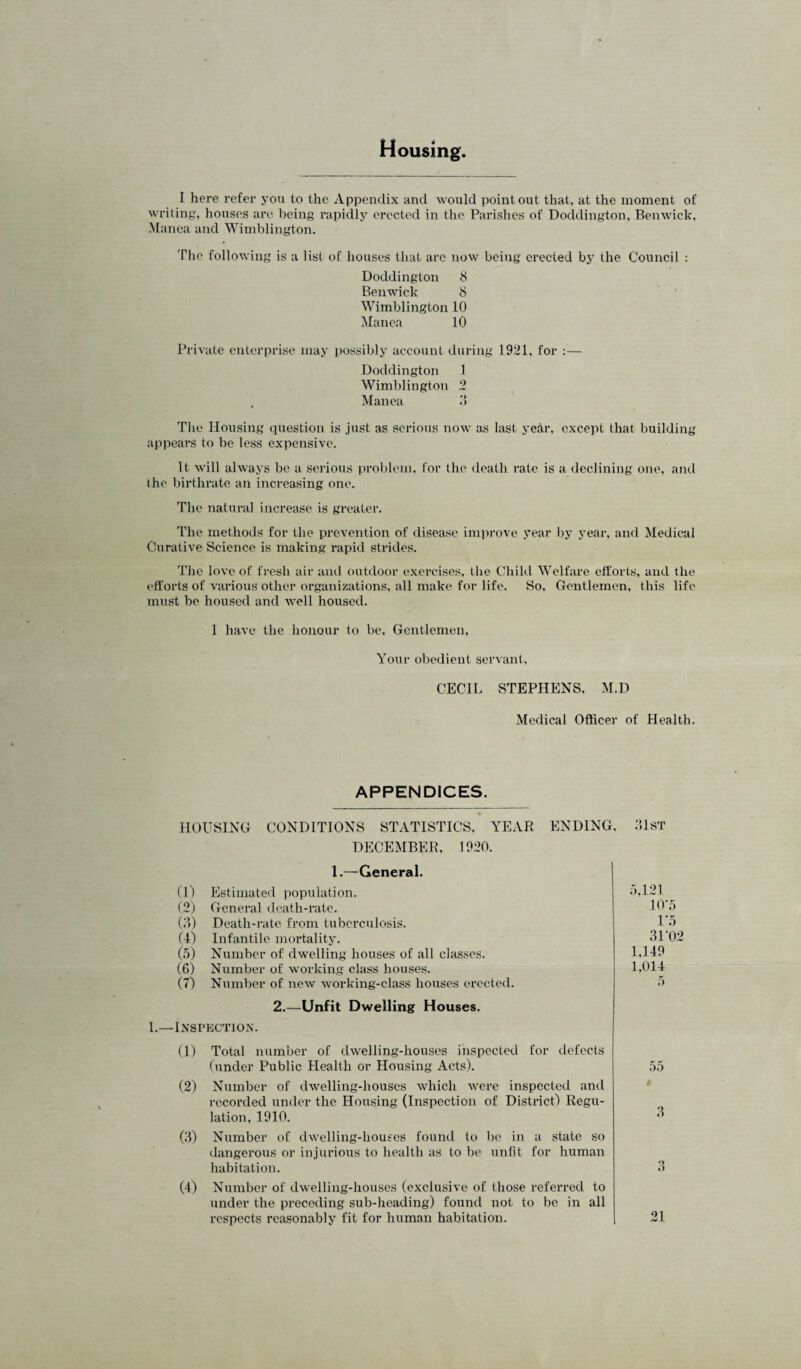 Housing. I here refer you to the Appendix and would point out that, at the moment of writing, houses are being rapidly erected in tlie Parishes of Doddington, Benwick, Manea and Wimblington. The following is a list of houses that arc now being erected by the Council : Doddington 8 Benwick 8 Wimblington 10 Manea 10 Private enterprise may i)ossibly account during 1921, for :— Doddington 1 Wimblington 2 Manea .‘5 Tlie Housing question is Just as serious now as last yetir, except that building appears to be less expensive. It will always be a serious prol)lem, for the death rate is a declining one, and the birthrate an increasing one. The natural increase is greater. The methods for the prevention of disease improve year by year, and Medical Curative Science is making rapid strides. The love of fresh air and outdoor exercises, the Child Welfare efforts, and the efforts of various other organizations, all make for life. So. Gentlemen, this life must be housed and well housed. 1 have the honour to be. Gentlemen. Your obedient servant, CECIL STEPHENS, M.D Medical Officer of Health. APPENDICES. HOUSING CONDITIONS STATISTICS. YEAR ENDING, DECEMBER, 1920. 1.—General. (1) Estimated population. (2) General death-rate. (d) Death-rate from tuberculosis. (4) Infantile mortality. (.a) Number of dwelling houses of all classes. (6) Number of working class houses. (7) Number of new working-class houses erected. 2.—Unfit Dwelling Houses. 1.—Inspection. (1) Total number of dwelling-houses iiispected for defects funder Public Health or Housing Acts). (2) Number of dwelling-houses which were inspected and recorded under the Housing (Inspection of District) Regu¬ lation, 1910. (d) Number of dwelling-hous'es found to be in a state so dangerous or injurious to health as to be unfit for human habitation. (4) Number of dwelling-houses (exclusive of those referred to under the preceding sub-heading) found not to be in all respects reasonably fit for human habitation. dlsT .-.,121 1(V5 IT) 31-02 1,149 1,014 .a.5 i d d 21