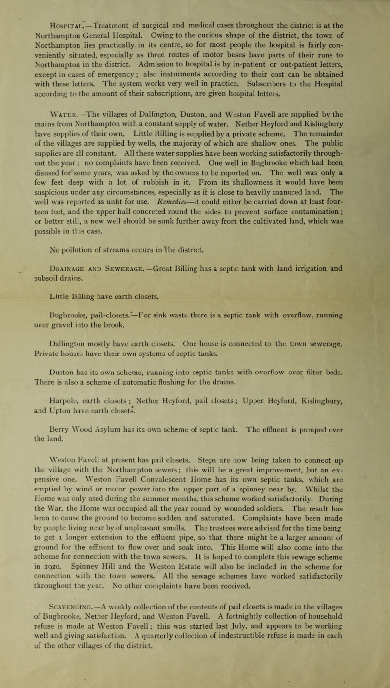Hospital.—Treatment of surgical and medical cases throughout the district is at the Northampton General Hospital. Owing to the curious shape of the district, the town of Northampton lies practically in its centre, so for most people the hospital is fairly con¬ veniently situated, especially as three routes of motor buses have parts of their runs to Northampton in the district. Admission to hospital is by in-patient or out-patient letters, except in cases of emergency ; also instruments according to their cost can be obtained with these letters. The system works very well in practice. Subscribers to the Hospital according to the amount of their subscriptions, are given hospital letters. Water.—The villages of Dallington, Duston, and Weston Favell are supplied by the mains lrom Northampton with a constant supply of water. Nether Heyford and Kislingbury have supplies of their own. Little Billing is supplied by a private scheme. The remainder of the villages are supplied by wells, the majority of which are shallow ones. The public supplies are all constant. All these water supplies have been working satisfactorily through¬ out the year; no complaints have been received. One well in Bugbrooke which had been disused for some years, was asked by the owners to be reported on. The well was only a few feet deep with a lot of rubbish in it. From its shallowness it would have been suspicious under any circumstances, especially as it is close to heavily manured land. The well was reported as unfit for use. Remedies—it could either be carried down at least four¬ teen feet, and the upper half concreted round the sides to prevent surface contamination ; or better still, a new well should be sunk further away from the cultivated land, which was possible in this case. No pollution of streams occurs in ’the district. Drainage and Sewerage.—Great Billing has a septic tank with land irrigation and subsoil drains. Little Billing have earth closets. Bugbrooke, pail-closets.—For sink waste there is a septic tank with overllow, running over gravel into the brook. Dallington mostly have earth closets. One house is connected to the town sewerage. Private houses have their own systems of septic tanks. Duston has its own scheme, running into septic tanks with overllow over filter beds. There is also a scheme of automatic flushing for the drains. Harpole, earth closets; Nether Heyford, pail closets; Upper Heyford, Kislingbury, and Upton have earth closets. Berry Wood Asylum has its own scheme of septic tank. The effluent is pumped over the land. Weston Favell at present has pail closets. Steps are now being taken to connect up the village with the Northampton sewers; this will be a great improvement, but an ex¬ pensive one. Weston Favell Convalescent Home has its own septic tanks, which are emptied by wind or motor powfer into the upper part of a spinney near by. Whilst the Home was only used during the summer months, this scheme worked satisfactorily. During the War, the Home was occupied all the year round by wounded soldiers. The result has been to cause the ground to become sodden and saturated. Complaints have been made by people living near by of unpleasant smells. The trustees were advised for the time being to get a longer extension to the effluent pipe, so that there might be a larger amount of ground for the effluent to flow over and soak into. This Home will also come into the scheme for connection with the town sewers. It is hoped to complete this sewage scheme in 1920. Spinney Hill and the Weston Estate will also be included in the scheme for connection with the town sewers. All the sewage schemes have worked satisfactorily throughout the year. No other complaints have been received. Scavenging.—A weekly collection of the contents of pail closets is made in the villages of Bugbrooke, Nether Heyford, and Weston Favell. A fortnightly collection of household refuse is made at Weston Favell; this was started last July, and appears to be working well and giving satisfaction. A quarterly collection of indestructible refuse is made in each of the other villages of the district.