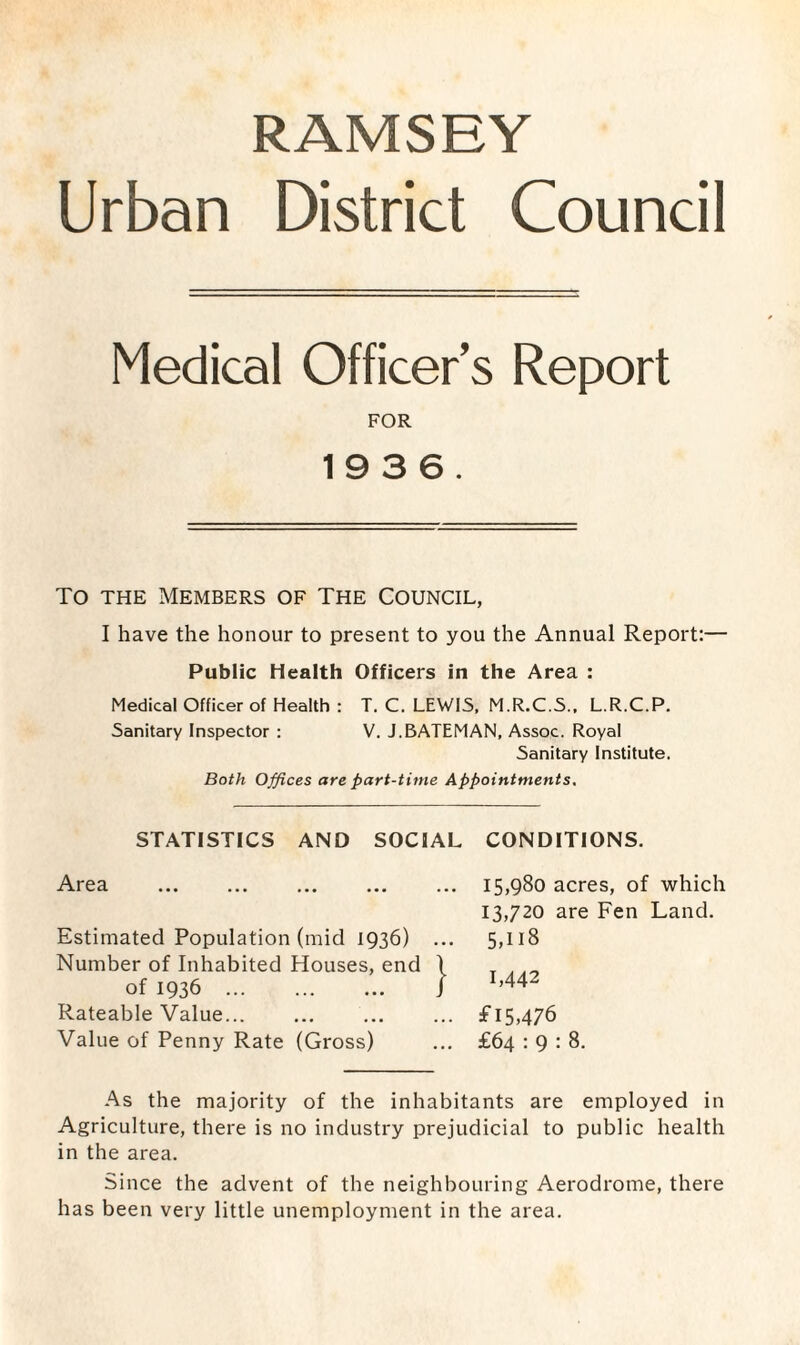 RAMSEY Urban District Council Medical Officer’s Report FOR 1936. To the Members of The Council, I have the honour to present to you the Annual Report:— Public Health Officers in the Area : Medical Officer of Health : T. C. LEWIS, M.R.C.S., L.R.C.P. Sanitary Inspector : V. J.BATEMAN, Assoc. Royal Sanitary Institute. Both Offices are part-time Appointments. STATISTICS AND SOCIAL CONDITIONS. Area Estimated Population (mid 1936) Number of Inhabited Houses, end of 1936 . Rateable Value. Value of Penny Rate (Gross) 15,980 acres, of which 13,720 are Fen Land. 5,ll8 1,442 f 15,476 £64 : 9 : 8. As the majority of the inhabitants are employed in Agriculture, there is no industry prejudicial to public health in the area. Since the advent of the neighbouring Aerodrome, there has been very little unemployment in the area.