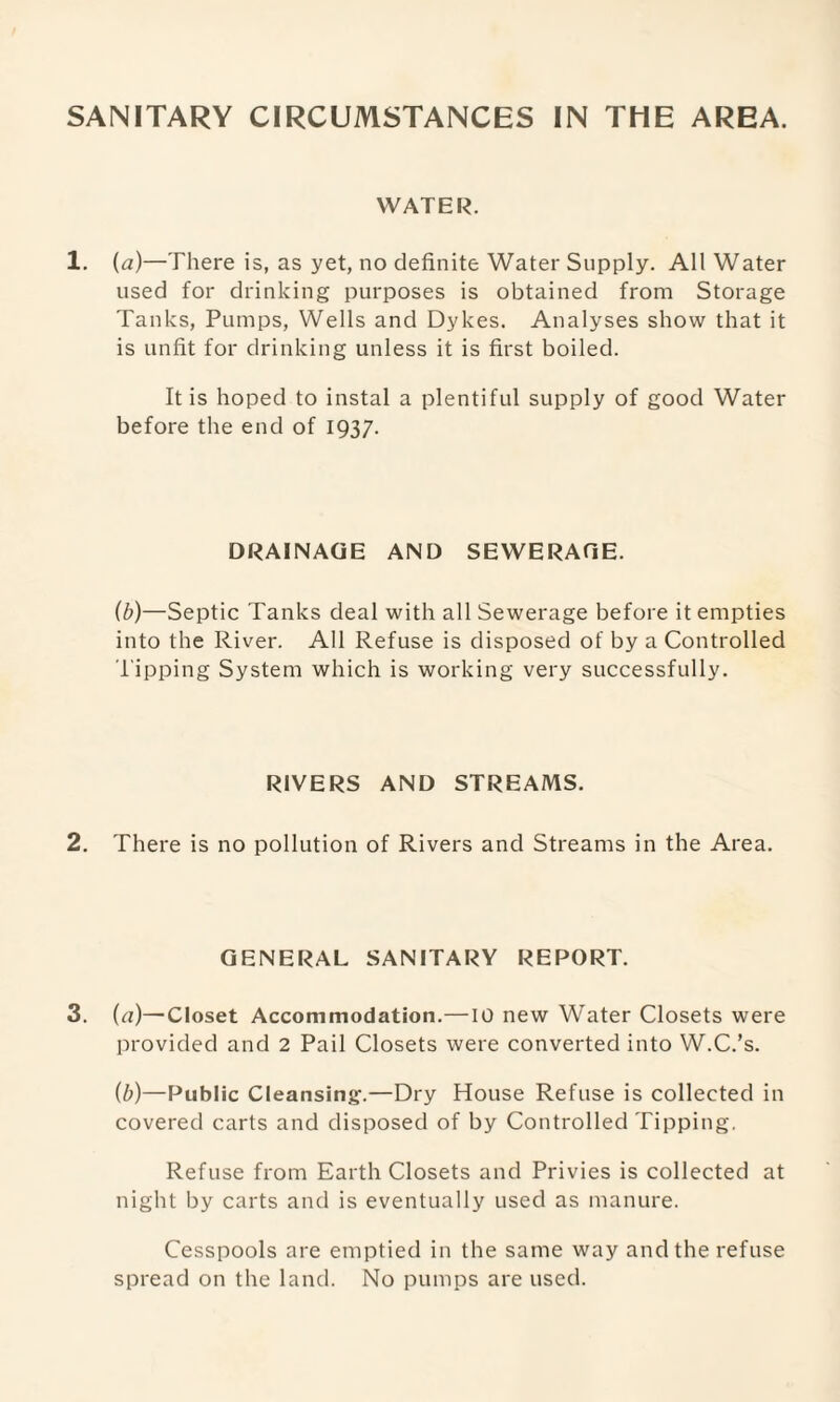 WATER. 1. (a)—There is, as yet, no definite Water Supply. All Water used for drinking purposes is obtained from Storage Tanks, Pumps, Wells and Dykes. Analyses show that it is unfit for drinking unless it is first boiled. It is hoped to instal a plentiful supply of good Water before the end of 1937. DRAINAGE AND SEWERAGE. (b)—Septic Tanks deal with all Sewerage before it empties into the River. All Refuse is disposed of by a Controlled l ipping System which is working very successfully. RIVERS AND STREAMS. 2. There is no pollution of Rivers and Streams in the Area. GENERAL SANITARY REPORT. 3. (a)—Closet Accommodation.—10 new Water Closets were provided and 2 Pail Closets were converted into W.C.’s. (b)—Public Cleansing.—Dry House Refuse is collected in covered carts and disposed of by Controlled Tipping. Refuse from Earth Closets and Privies is collected at night by carts and is eventually used as manure. Cesspools are emptied in the same way and the refuse spread on the land. No pumps are used.