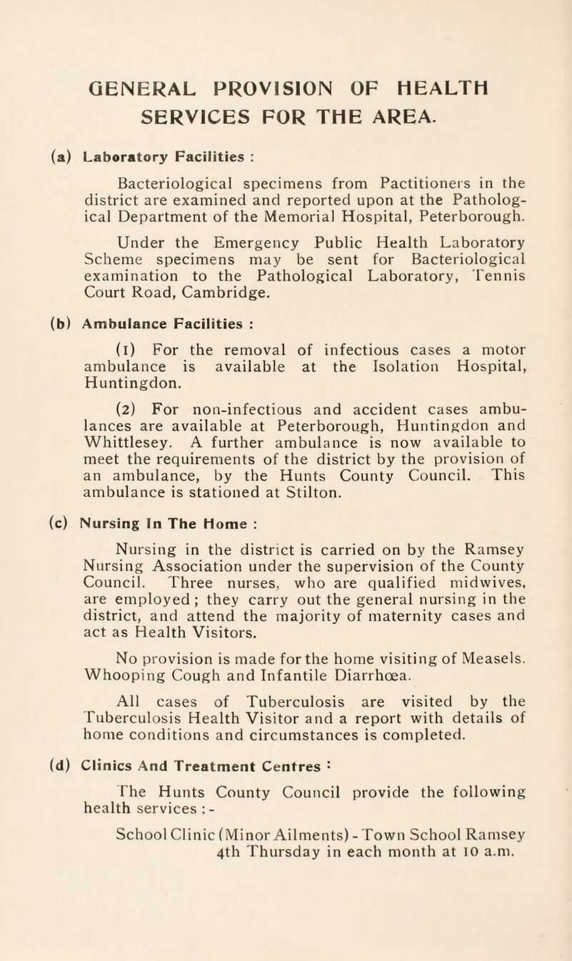 GENERAL PROVISION OF HEALTH SERVICES FOR THE AREA. (a) Laboratory Facilities : Bacteriological specimens from Pactitioners in the district are examined and reported upon at the Patholog¬ ical Department of the Memorial Hospital, Peterborough. Under the Emergency Public Health Laboratory Scheme specimens may be sent for Bacteriological examination to the Pathological Laboratory, Tennis Court Road, Cambridge. (b) Ambulance Facilities : (1) For the removal of infectious cases a motor ambulance is available at the Isolation Hospital, Huntingdon. (2) For non-infectious and accident cases ambu¬ lances are available at Peterborough, Huntingdon and Whittlesey. A further ambulance is now available to meet the requirements of the district by the provision of an ambulance, by the Hunts County Council. This ambulance is stationed at Stilton. (c) Nursing In The Home : Nursing in the district is carried on by the Ramsey Nursing Association under the supervision of the County Council. Three nurses, who are qualified midwives, are employed; they carry out the general nursing in the district, and attend the majority of maternity cases and act as Health Visitors. No provision is made for the home visiting of Measels. Whooping Cough and Infantile Diarrhoea. All cases of Tuberculosis are visited by the Tuberculosis Health Visitor and a report with details of home conditions and circumstances is completed. (d) Clinics And Treatment Centres : The Hunts County Council provide the following health services : - School Clinic (Minor Ailments) - Town School Ramsey 4th Thursday in each month at 10 a.m.