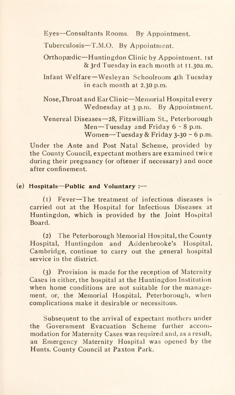 Eyes—Consultants Rooms. By Appointment. Tuberculosis—T.M.O. By Appointment. Orthopedic—Huntingdon Clinic by Appointment. 1st & 3rd Tuesday in each month at 11.30a.m. Infant Welfare —Wesleyan Schoolroom 4th Tuesday in each month at 2.30 p.m. Nose,Throat and EarClinic—Memorial Hospital every Wednesday at 3 p.m. By Appointment. Venereal Diseases—28, Fitzwilliam St., Peterborough Men—Tuesday and Friday 6-8 p.m. Women—Tuesday & Friday 3-30 - 6 p.m. Under the Ante and Post Natal Scheme, provided by the County Council, expectant mothers are examined twice during their pregnancy (or oftener if necessary) and once after confinement. (e) Hospitals—Public and Voluntary :— ([) Fever—'Ihe treatment of infectious diseases is carried out at the Hospital for Infectious Diseases at Huntingdon, which is provided by the Joint Hospital Board. (2) The Peterborough Memorial Hospital, the County Hospital, Huntingdon and Addenbrooke’s Hospital, Cambridge, continue to carry out the general hospital service in the district. (3) Provision is made for the reception of Maternity Cases in either, the hospital at the Huntingdon Institution when home conditions are not suitable for the manage¬ ment, or, the Memorial Hospital, Peterborough, when complications make it desirable or necessitous. Subsequent to the arrival of expectant mothers under the Government Evacuation Scheme further accom¬ modation for Maternity Cases was required and, as a result, an Emergency Maternity Hospital was opened by the Hunts. County Council at Paxton Park.