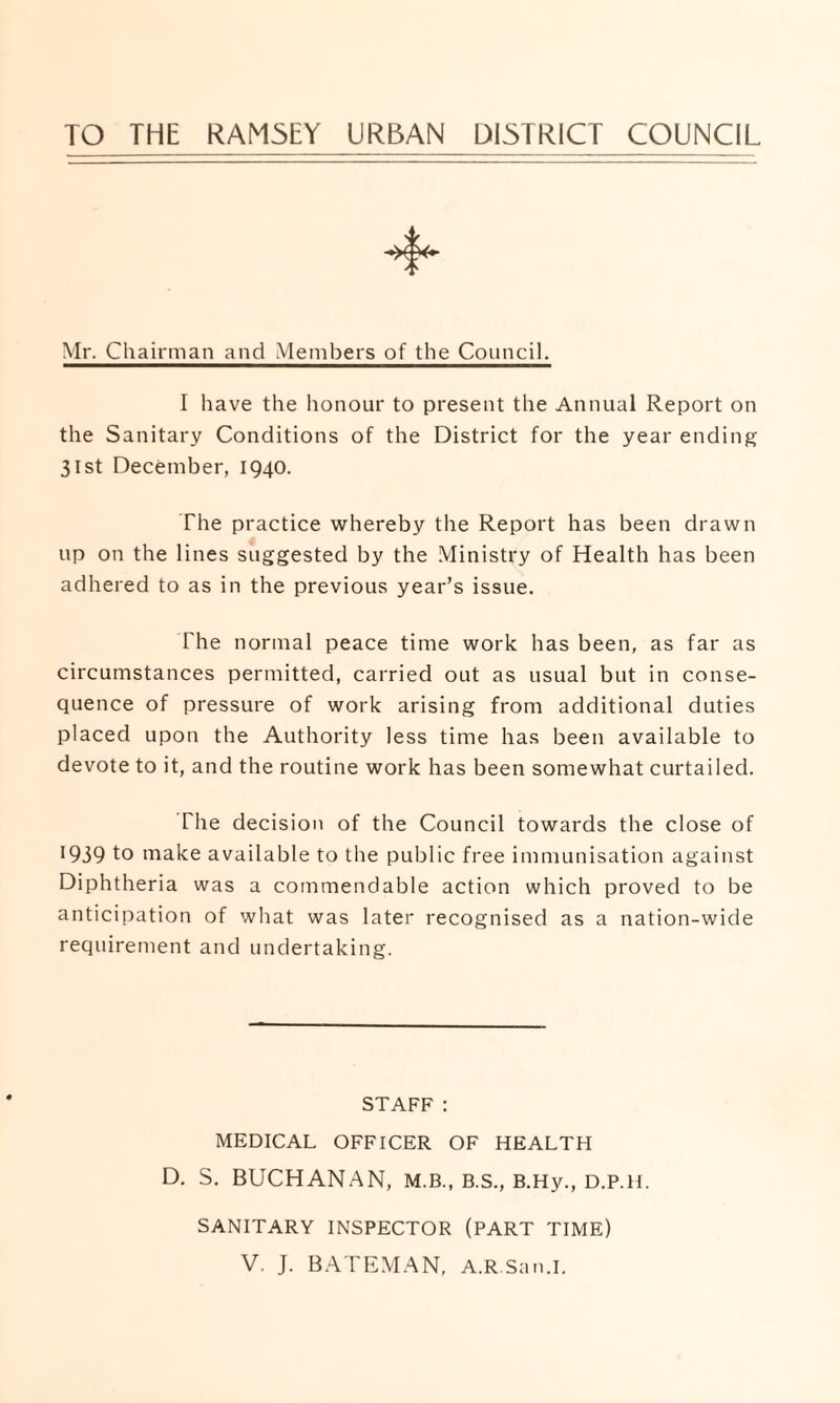 TO THE RAM5EY URBAN DISTRICT COUNCIL Mr. Chairman and Members of the Council. I have the honour to present the Annual Report on the Sanitary Conditions of the District for the year ending 31st December, 1940. The practice whereby the Report has been drawn up on the lines suggested by the Ministry of Health has been adhered to as in the previous year’s issue. The normal peace time work has been, as far as circumstances permitted, carried out as usual but in conse¬ quence of pressure of work arising from additional duties placed upon the Authority less time has been available to devote to it, and the routine work has been somewhat curtailed. The decision of the Council towards the close of 1939 to make available to the public free immunisation against Diphtheria was a commendable action which proved to be anticipation of what was later recognised as a nation-wide requirement and undertaking. STAFF: MEDICAL OFFICER OF HEALTH D. S. BUCHANAN, M.B., B.S., B.Hy., D.P.H. SANITARY INSPECTOR (PART TIME) V. J. BATEMAN, A.R.San.I.