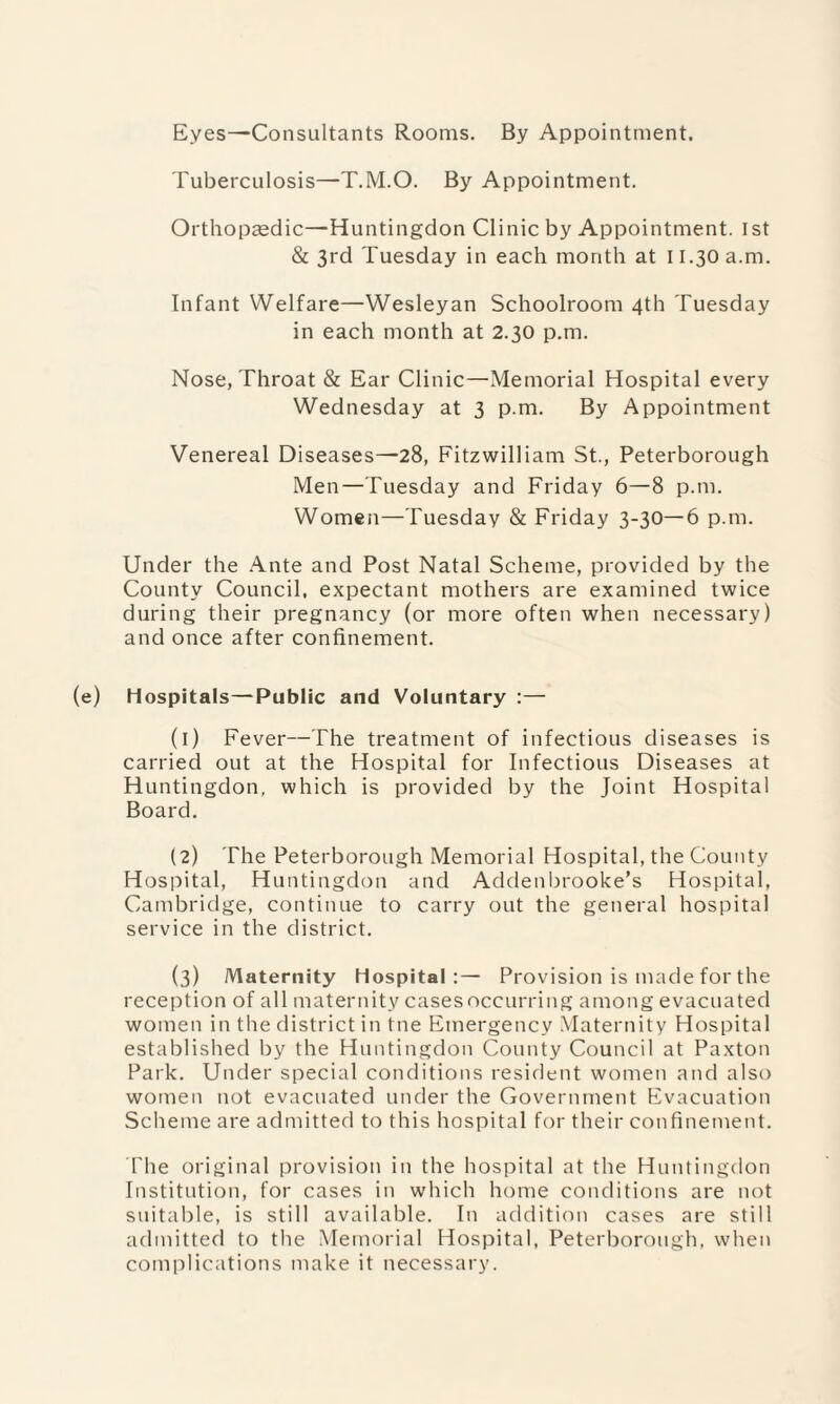 Eyes—Consultants Rooms. By Appointment. Tuberculosis—T.M.O. By Appointment. Orthopaedic—Huntingdon Clinic by Appointment. 1st & 3rd Tuesday in each month at 11.30 a.m. Infant Welfare—Wesleyan Schoolroom 4th Tuesday in each month at 2.30 p.m. Nose, Throat & Ear Clinic—Memorial Hospital every Wednesday at 3 p.m. By Appointment Venereal Diseases—28, Fitzwilliam St., Peterborough Men—Tuesday and Friday 6—8 p.m. Women—Tuesday & Friday 3-30—6 p.m. Under the Ante and Post Natal Scheme, provided by the County Council, expectant mothers are examined twice during their pregnancy (or more often when necessary) and once after confinement. (e) Hospitals—Public and Voluntary :— (1) Fever—The treatment of infectious diseases is carried out at the Hospital for Infectious Diseases at Huntingdon, which is provided by the Joint Hospital Board. (2) The Peterborough Memorial Hospital, the County Hospital, Huntingdon and Addenbrooke’s Hospital, Cambridge, continue to carry out the general hospital service in the district. (3) Maternity Hospital:— Provision is made for the reception of all maternity cases occurring among evacuated women in the district in tne Emergency Maternity Hospital established by the Huntingdon County Council at Paxton Park. Under special conditions resident women and also women not evacuated under the Government Evacuation Scheme are admitted to this hospital for their confinement. The original provision in the hospital at the Huntingdon Institution, for cases in which home conditions are not suitable, is still available. In addition cases are still admitted to the Memorial Hospital, Peterborough, when complications make it necessary.