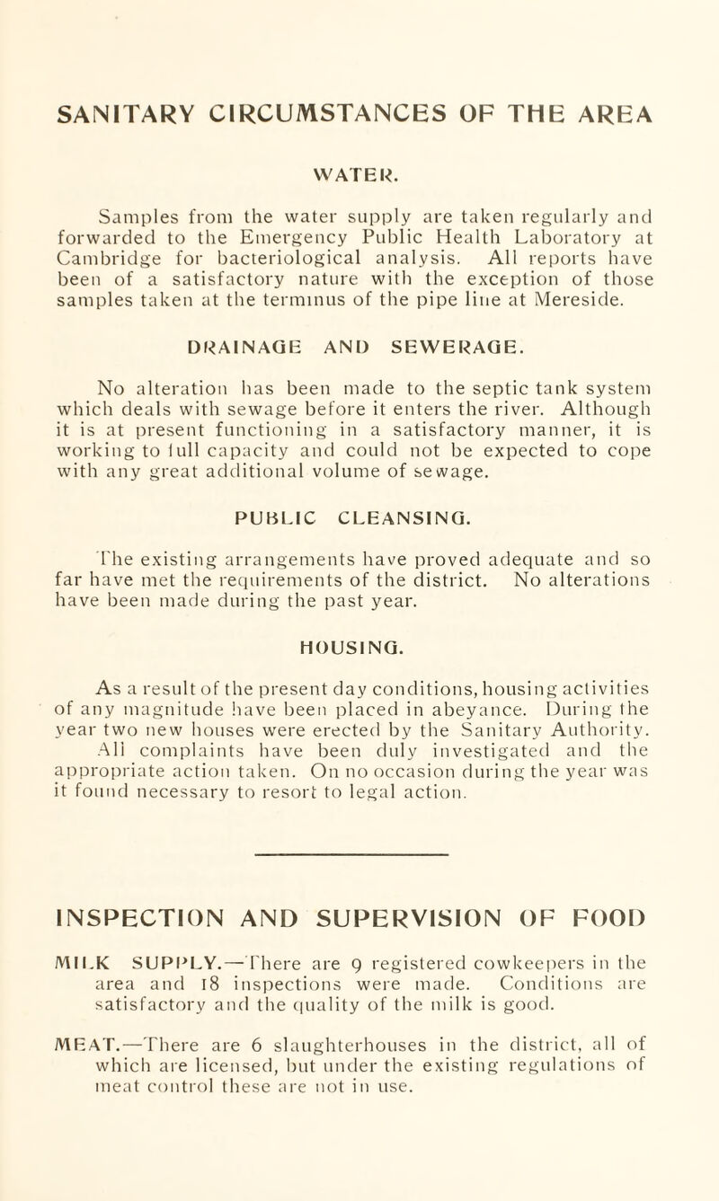 SANITARY CIRCUMSTANCES OF THE AREA WATER. Samples from the water supply are taken regularly and forwarded to the Emergency Public Health Laboratory at Cambridge for bacteriological analysis. All reports have been of a satisfactory nature with the exception of those samples taken at the terminus of the pipe line at Mereside. DRAINAGE AND SEWERAGE. No alteration has been made to the septic tank system which deals with sewage before it enters the river. Although it is at present functioning in a satisfactory manner, it is working to 1 ull capacity and could not be expected to cope with any great additional volume of sewage. PUBLIC CLEANSING. The existing arrangements have proved adequate and so far have met the requirements of the district. No alterations have been made during the past year. HOUSING. As a result of the present day conditions, housing activities of any magnitude have been placed in abeyance. During the year two new houses were erected by the Sanitary Authority. All complaints have been duly investigated and the appropriate action taken. On no occasion during the year was it found necessary to resort to legal action. INSPECTION AND SUPERVISION OF FOOD MILK SUPPLY.— 1'here are 9 registered cowkeepers in the area and 18 inspections were made. Conditions are satisfactory and the quality of the milk is good. MEAT.—There are 6 slaughterhouses in the district, all of which are licensed, but under the existing regulations of meat control these are not in use.