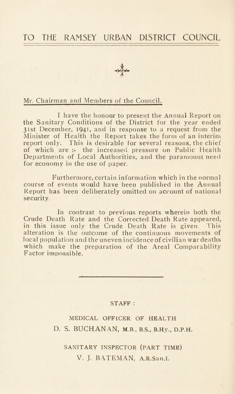 TO THE RAMSEY URBAN DISTRICT COUNCIL Mr. Chairman and Members of the Council. I have the honour to present the Annual Report on the Sanitary Conditions of the District for the year ended 31st December, 1941, and in response to a request from the Minister of Health the Report takes the form of an interim report only. This is desirable for several reasons, the chief of which are the increased pressure on Public Health Departments of Local Authorities, and the paramount need for economy in the use of paper. Furthermore, certain information which in the normal course of events would have been published in the Annual Report has been deliberately omitted on account of national security. In contrast to previous reports wherein both the Crude Death Rate and the Corrected Death Rate appeared, in this issue only the Crude Death Rate is given. Phis alteration is the outcome of the continuous movements of local population and the uneven incidence of civilian war deaths which make the preparation of the Areal Comparability Factor impossible. STAFF: MEDICAL OFFICER OF HEALTH D. S. BUCHANAN, M.B., B.S., B.Hy., D.P.H, SANITARY INSPECTOR (PART TIME) V. J. BATEMAN, A.R.San.I,