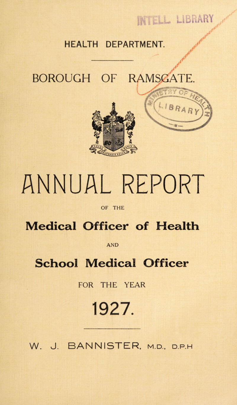 j / / it / BOROUGH OF RAMSGATE. r “ ANNUAL REPORT OF THE Medical Officer of Health AND School Medical Officer FOR THE YEAR 1927. W. J. BANNISTER, m.d., d.p.h