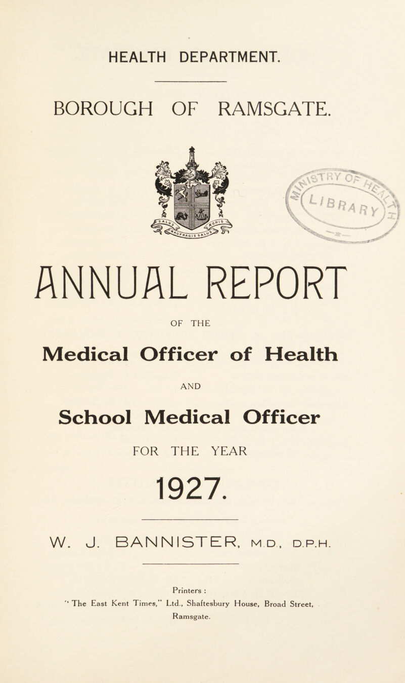 BOROUGH OF RAMSGATE. ANNUAL REPORT OF THE Medical Officer of Health AND School Medical Officer FOR THE YEAR 1927. W. J. BANNISTER, md, d.p.h. Printers : '* The East Kent Times,” Ltd., Shaftesbury House, Broad Street, Ramsgate.