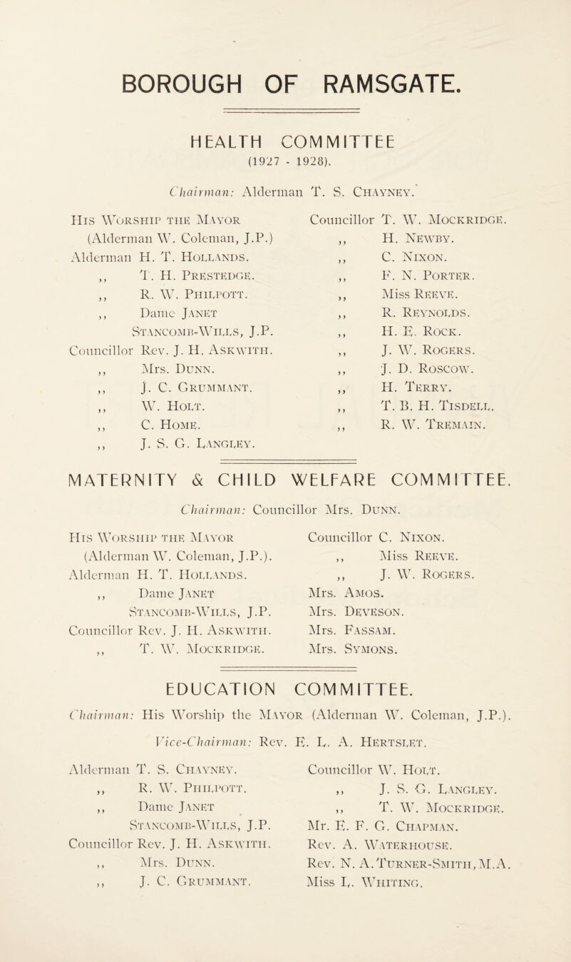 HEALTH COMMITTEE (1927 - 1928). Chairman: Alderman T. S. Chayney. His Worship the Mayor (Alderman W. Coleman, J.P.) Alderman H. T. Hoeeands. ,, T. H. Prestedge. ,, R. W. Phiepott. ,, Dame Janet Stancomb-Wiees, J.P. Councillor Rev. J. H. Askwith. ,, Mrs. Detnn. ,, J. C. GRUMMANT. ,, W. Hoet. ,, C. Home. ,, J. S. G. Rangeey. Councillor T. W. Mockridge. ,, H. Newby. ,, C. Nixon. ,, F. N. Porter. ,, Miss Reeve. ,, R, Reynoeds. ,, H. E. Rock. ,, J. W. Rogers. ,, J. D. Roscow. ,, H. Terry. ,, T. B. H. Tisdeee. ,, R. W. Tremain. MATERNITY & CHILD WELFARE COMMITTEE Chairman: Councillor Mrs. Dunn. His Worship the Mayor (Alderman W. Coleman, J.P.). Alderman H. T. Hoeeands. ,, Dame Janet Stancomb-Wires, J.P. Councillor Rev. J. H. Askwitii. ,, T. W. Mockridge. Councillor C. Nixon. ,, Miss Reeve. ,, J. W. Rogers. Mrs. Amos. Mrs. DevESON. Mrs. Fassam. Mrs. Symons. EDUCATION COMMITTEE. Chairman: His Worship the Mayor (Alderman W. Coleman, J.P.) Vice-Chairman: Rev. Alderman T. S. Chayney. ,, R. W. Phiepott. ,, Dame Janet Stancomb-Wires , J. P. Councillor Rev. J. H. Askwith. ,, Mrs. Dunn. ,, J. C, Grummant. K. L. A. Hertseet. Councillor W. Hoet. ,, J. S. G. Langrey. ,, T. W. Mockridge. Mr. F. F. G. Chapman. Rev. A. Waterhouse. Rev. N. A. Turner-Smith, M.A Miss F. Whiting.