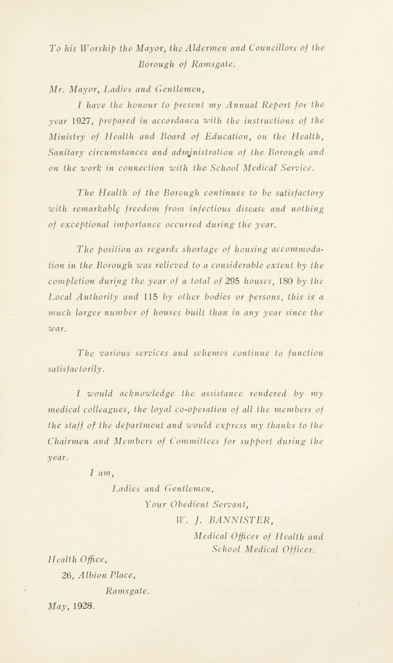 To his Worship the Mayor, the Aldermen and Councillors of the Borough of Ramsgate. Mr. Mayor, Ladies and Gentlemen, I have the honour to present my Annual Report for the year 1927, prepared in accordance with the instructions of the Ministry of Health and Board of Education, on the Health, Sanitary circumstances and administration of the Borough and on the work in connection with the School Medical Service. The Health of the Borough continues to be satisfactory with remarkably freedom from infectious disease and nothing of exceptional importance occurred during the year. The position as regards shortage of housing accommoda¬ tion in the Borough was relieved to a considerable extent by the completion during the year of a total of 295 houses, 180 by the Local Authority and 115 by other bodies or persons, this is a much larger number of houses built than in any year since the war. The various services and■ schemes continue to function satisfactorily. I would acknowledge the assistance rendered by my medical colleagues, the loyal co-operation of all the members of the staff of the department and would express my thanks to the Chairmen and Members of Committees for support during the year. I am, Ladies and Gentlemen, Your Obedient Servant, W. J. BANNISTER, Medical Officer of Health and School Medical Officer. Health Office, 26, Albion Place, Ramsgate. May, 1928.
