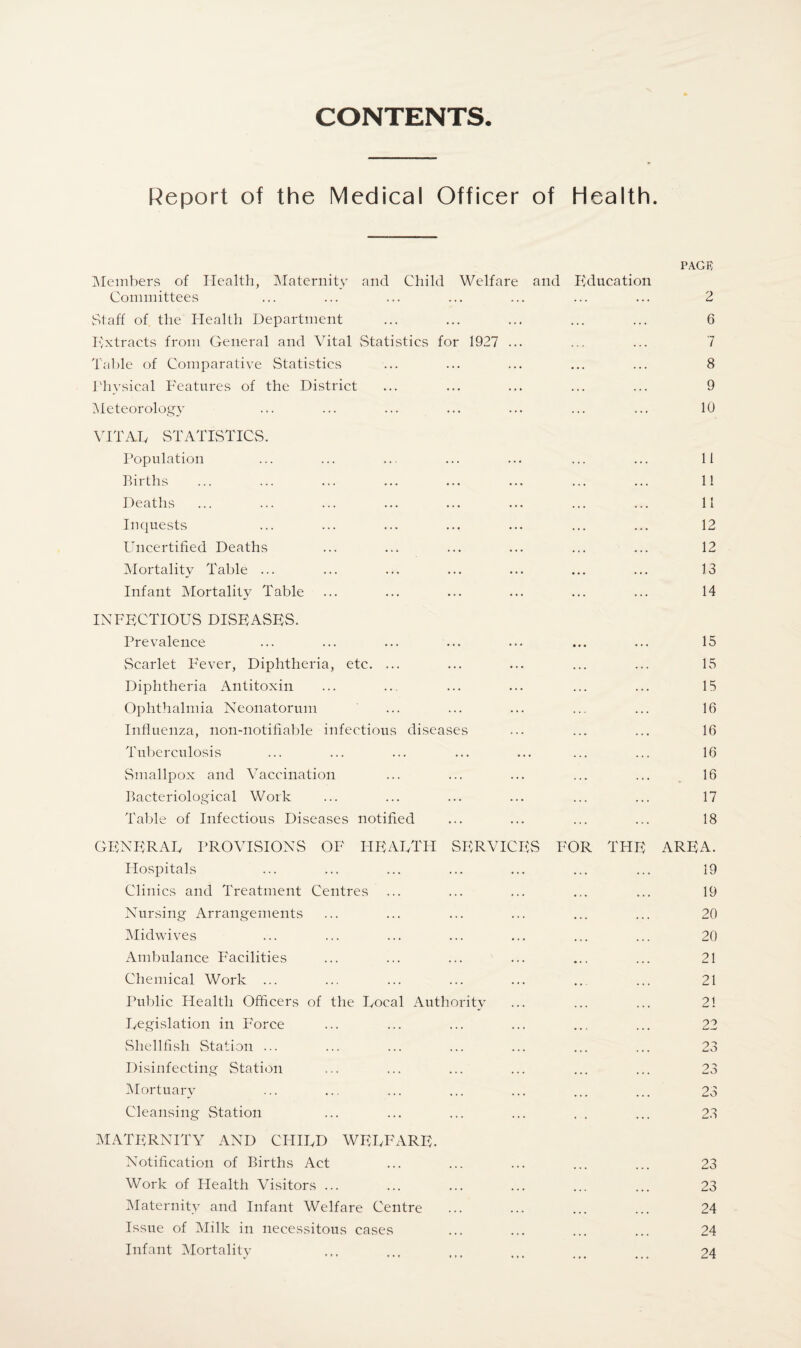 CONTENTS. Report of the Medical Officer of Health. PACK Members of Health, Maternity and Child Welfare and Education Committees . . . 2 Staff of the Health Department . . • . . . 6 Kxtracts from General and Vital Statistics for 1927 ... . . , . . . 7 Table of Comparative Statistics • • • . . . 8 Physical Features of the District . . • . . • 9 Meteorology ... ... 10 VITAD STATISTICS. Population 11 Births 11 Deaths 11 Inquests 12 Uncertified Deaths 12 Mortality Table ... 13 Infant Mortality Table 14 INFECTIOUS DUSE ASKS. Prevalence • • • 15 Scarlet Fever, Diphtheria, etc. ... 15 Diphtheria Antitoxin 15 Ophthalmia Neonatorum 16 Influenza, noil-notifiable infectious diseases 16 Tuberculosis 16 Smallpox and Vaccination 16 Bacteriological Work 17 Table of Infectious Diseases notified 18 GENERAL PROVISIONS OF HEARTH SERVICES FOR THE AREA. Hospitals 19 Clinics and Treatment Centres 19 Nursing Arrangements 20 Midwives 20 Ambulance Facilities 21 Chemical Work ... 21 Public Health Officers of the Focal Authority 21 Legislation in Force 22 Shellfish Station ... 23 Disinfecting Station 23 Mortuary 23 Cleansing Station 23 MATERNITY AND CHIRD WELFARE. Notification of Births Act ... ... 23 Work of Health Visitors ... ... ... 23 Maternity and Infant Welfare Centre ... ... 24 Issue of Milk in necessitous cases 24 Infant Mortality 24