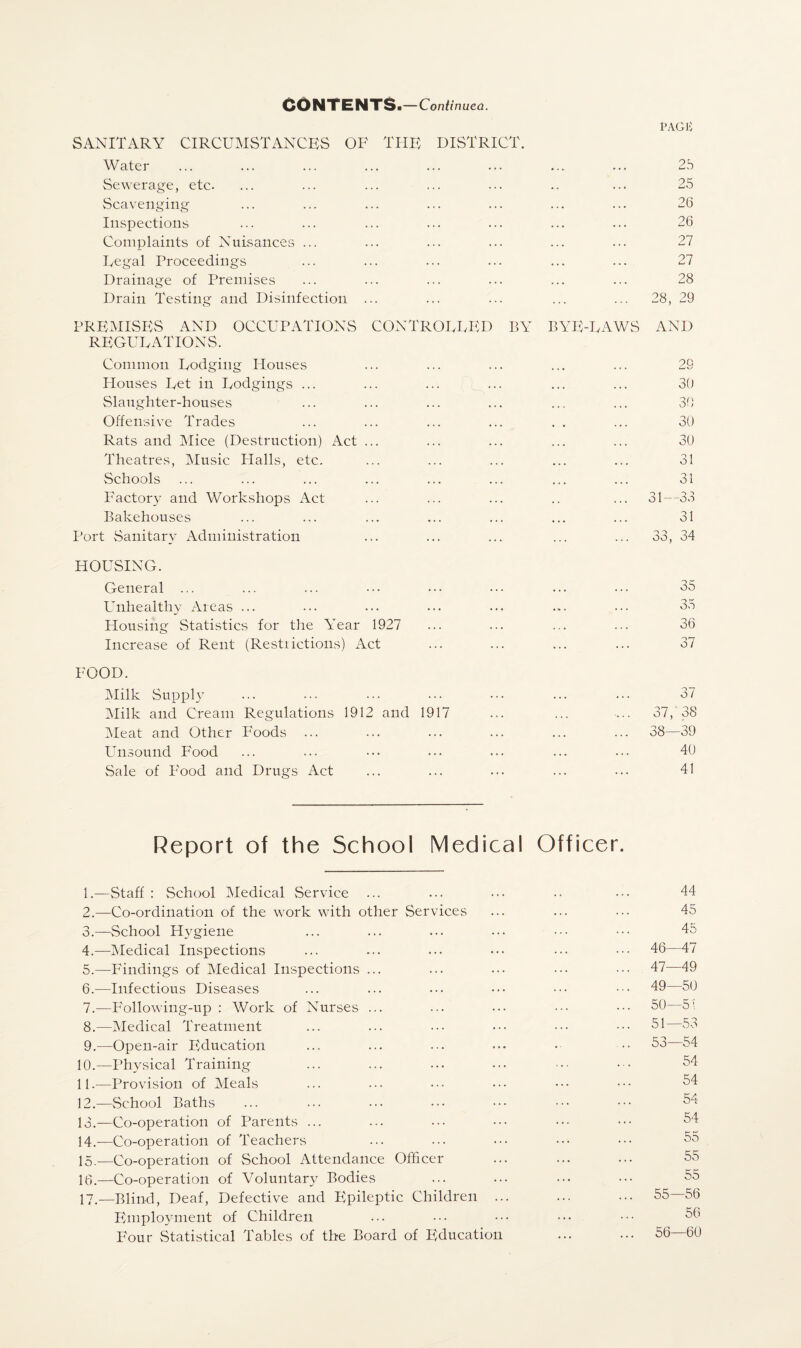 CONTENTS. — Continued. PAGli SANITARY CIRCUMSTANCES OF THE DISTRICT. Water ... ... ... ... ... ... ... ... 2b Sewerage, etc. ... ... ... ... ... .. ... 25 Scavenging ... ... ... ... ... ... ... 26 Inspections ... ... ... ... ... ... ... 26 Complaints of Nuisances ... ... ... ... ... ... 27 Legal Proceedings ... ... ... ... ... ... 27 Drainage of Premises ... ... ... ••• ... ... 28 Drain Testing and Disinfection ... ... ... ... ... 28, 29 PREMISES AND OCCUPATIONS CONTROLLED BY BYE-LAWS AND REGULATIONS. Common Lodging Houses ... ... ... ... ... 26 Houses Let in Lodgings ... ... ... ... ... ... 30 Slaughter-houses ... ... ... ... ... ... 30 Offensive Trades ... ... ... ... . . ... 30 Rats and Mice (Destruction) Act ... ... ... ... ... 30 Theatres, Music Plalls, etc. ... ... ... ... ... 31 Schools ... ... ... ... ... ... ... ... 31 Factory and Workshops Act ... ... ... .. ... 31—33 Bakehouses ... ... ... ... ... ... ... 31 Port Sanitary Administration ... ... ... ... ... 33, 34 HOUSING. General ... ... ... ••• ••• ••• ... 35 Unhealthy Areas ... ... ... ... ... ... ... 35 Housing Statistics for the Year 1927 ... ... ... ... 36 Increase of Rent (Restrictions) Act ... ... ... ... 37 FOOD. Milk Supply ... ... ... ... ... ... ... 37 Milk and Cream Regulations 1912 and 1917 ... ... -... 37,’ 38 Meat and Other Foods ... ... ... ... ... ... 38—39 Unsound Food ... ... ••• ••• ... ... 40 Sale of Food and Drugs Act ... ... ... ... ... 41 Report of the School Medical Officer. 1. —Staff : School Medical Service 2. —Co-ordination of the work with other Services 3. —School Hygiene 4. —Medical Inspections 5. —Findings of Medical Inspections ... 6. —Infectious Diseases 7. —P'ollowing-up : Work of Nurses ... 8. —Medical Treatment 9. —Open-air Education 10. —Physical Training 11. —Provision of Meals 12. —School Baths 13. —Co-operation of Parents ... 14. —Co-operation of Teachers 15. —Co-operation of School Attendance Officer 16. —Co-operation of Voluntary Bodies 17. —Blind, Deaf, Defective and Epileptic Children .. Employment of Children Four Statistical Tables of the Board of Education 44 45 45 46— 47 47— 49 49— 50 50— 51 51— 53 53—54 54 54 54 54 55 55 55 55— 56 56 56— 60