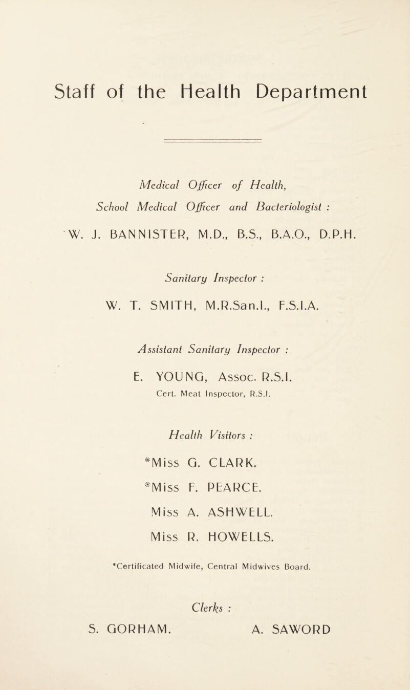 Staff of the Health Department Medical Officer of Health, School Medical Officer and Bacteriologist : W. J. BANNISTER, M.D., B.S., B.A.O., D.P.H. Sanitary Inspector : W. T. SMITH, M.R.San.l., F.S.I.A. Assistant Sanitary Inspector : E. YOUNG, Assoc. R.5.I. Cert. Meat Inspector, R.S.I. Health Visitors : *Miss G. CLARK. *Miss F. PEARCE. Miss A. ASHWELL. Miss R. HOWELLS. •Certificated Midwife, Central Midwives Board. Clerks : S. GORHAM. A. SAWORD