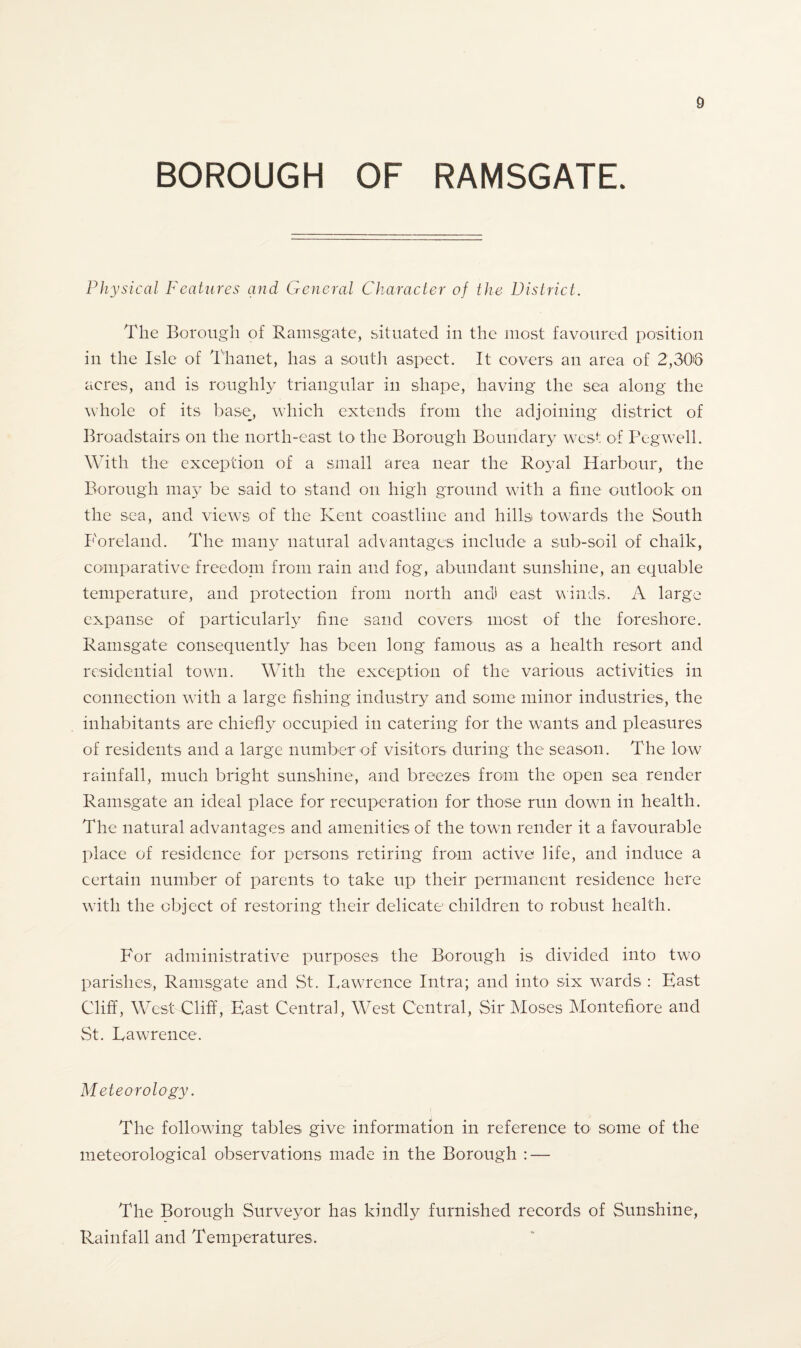 D BOROUGH OF RAMSGATE. Physical Features and General Character of the District. The Borough of Ramsgate, situated in the most favoured position in the Isle of Thanet, has a south aspect. It covers an area of 2,306 acres, and is roughly triangular in shape, having the sea along the whole of its base, which extends from the adjoining district of Broadstairs on the north-east to the Borough Boundary west of Pegwell. With the exception of a small area near the Royal Harbour, the Borough may be said to stand on high ground with a fine outlook on the sea, and views of the Kent coastline and hills towards the South Foreland. The many natural advantages include a sub-soil of chalk, comparative freedom from rain and fog, abundant sunshine, an equable temperature, and protection from north and east winds. A large expanse of particularly fine sand covers most of the foreshore. Ramsgate consequently has been long famous as a health resort and residential town. With the exception of the various activities in connection with a large fishing industry and some minor industries, the inhabitants are chiefly occupied in catering for the wants and pleasures of residents and a large number of visitors during the season. The low rainfall, much bright sunshine, and breezes from the open sea render Ramsgate an ideal place for recuperation for those run down in health. The natural advantages and amenities of the town render it a favourable place of residence for persons retiring from active life, and induce a certain number of parents to take up their permanent residence here with the object of restoring their delicate children to robust health. For administrative purposes the Borough is divided into two parishes, Ramsgate and St. Lawrence Intra; and into six wards : East Cliff, West Cliff, East Central, West Central, Sir Moses Montefiore and St. Lawrence. Meteorology. The following tables give information in reference to some of the meteorological observations made in the Borough : — The Borough Surveyor has kindly furnished records of Sunshine, Rainfall and Temperatures.
