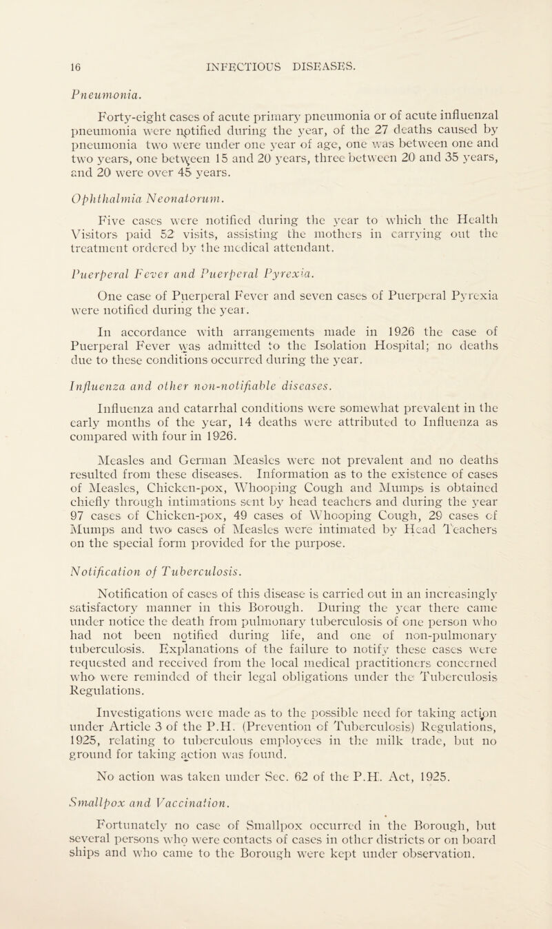 Pneumonia. Forty-eight cases of acute primary pneumonia or of acute influenzal pneumonia were nptified during the year, of the 27 deaths caused by pneumonia two were under one year of age, one was between one and two years, one between 15 and 20 years, three between 20 and 35 3rears, and 20 were over 45 years. Ophthalmia Neonatorum. Five cases were notified during the year to which the Health Visitors paid 52: visits, assisting the mothers in carrying out the treatment ordered by the medical attendant. Puerperal Fever and Puerperal Pyrexia. One case of Puerperal Fever and seven cases of Puerperal Pyrexia were notified during the year. In accordance with arrangements made in 1926 the case of Puerperal Fever was admitted to the Isolation Hospital; no deaths due to these conditions occurred during the year. Influenza and other non-notifiable diseases. Influenza and catarrhal conditions were somewhat prevalent in the early months of the year, 14 deaths were attributed to Influenza as compared with four in 1926. Measles and German Measles were not prevalent and no deaths resulted from these diseases. Information as to the existence of cases of Measles, Chicken-pox, Whooping Cough and Mumps, is obtained chiefly through intimations sent by head teachers and during the year 97 cases of Chicken-pox, 49 cases of Whooping Cough, 29 cases of Mumps and two- cases of Measles were intimated by Head Teachers on the special form provided for the purpose. Notification of Tuberculosis. Notification of cases of this disease is carried out in an increasingly satisfactory manner in this Borough. During the year there came under notice the death from pulmonary tuberculosis of one person who had not been notified during life, and one of non-pulmonary tuberculosis. Explanations of the failure to notify these cases were requested and received from the local medical practitioners concerned who- were reminded of their legal obligations under the Tuberculosis Regulations. Investigations were made as to the possible need for taking actipn under Article 3 of the P.H. (Prevention of Tuberculosis) Regulations, 1925, relating to- tuberculous employees in the milk trade, but no ground for taking action was found. No action was taken under Sec. 62 of the P.H. Act, 1925. Smallpox and Vaccination. Fortunately no case of Smallpox occurred in the Borough, but several persons who were contacts of cases in other districts or on board ships and who came to the Borough were kept under observation.