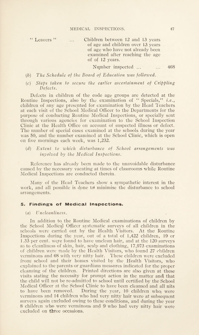 “ Leavers ” ... Children between 12 and 13 years of age and children over 13 years of age who1 have not already been examined after reaching the age of of 12 years. Number inspected ... ... 468 (b) The Schedule of the Board of Education was followed. (c) Steps taken to secure the earlier ascertainment of Cripplimg Defects. Defects in children of the code age groups are detected at the Routine Inspections, also by the examination of “ Specials,” i.e., children of any age presented for examination by the Head Teachers at each visit of the School Medical Officer to the Departments for the purpose of conducting Routine Medical Inspections, or specially sent through various agencies for examination to the School Inspection Clinic at the Health Office on account of suspected illness or defect. The number of special cases examined at the schools during the year was 50, and the number examined at the School Clinic, which is open on five mornings each week, was 1,232. (d) Extent to which disturbance of School arrangements was involved by the Medical Inspections. Reference has already been made to the unavoidable disturbance caused by the necessary vacating at times of classrooms while Routine Medical Inspections are conducted therein. Many of the Head Teachers show a sympathetic interest in the work, and all possible is done td minimise the disturbance to school arrangements. 5. Finding's of Medical Inspections. (a) Un cleanliness. In. addition to the Routine Medical examinations of children by the School Medical Officer systematic surveys of all children in the schools were carried out by the Health Visitors. At the! Routine Inspections during the year, out of a total of 1,422 children, 19 or 1.33 per cent, were found to have unclean hair, and at the 120' surveys as to cleanliness of skin, hair, scalp and clothing, 17,973 examinations of children were made by the Health Visitors, who found 27 children verminous and 68 with very nitty hair. These children were excluded from! school and their homes visited by the Health Visitors, who explained to the parents or guardians measures indicated for the proper cleansing of the children. Printed directions are also- given at these visits stating the necessity for prompt action in the matter andi that the child will not be re-admitted to school until certified by the School Medical Officer at the School Clinic to have been cleansed and all nits to have been removed. During the year, 10 children who| were verminous and 14 children who had very nitty hair were at subsequent surveys again excluded owing to these conditions, and during the year 8 children who were verminous and 0 who had very nitty hair were excluded on three occasions.