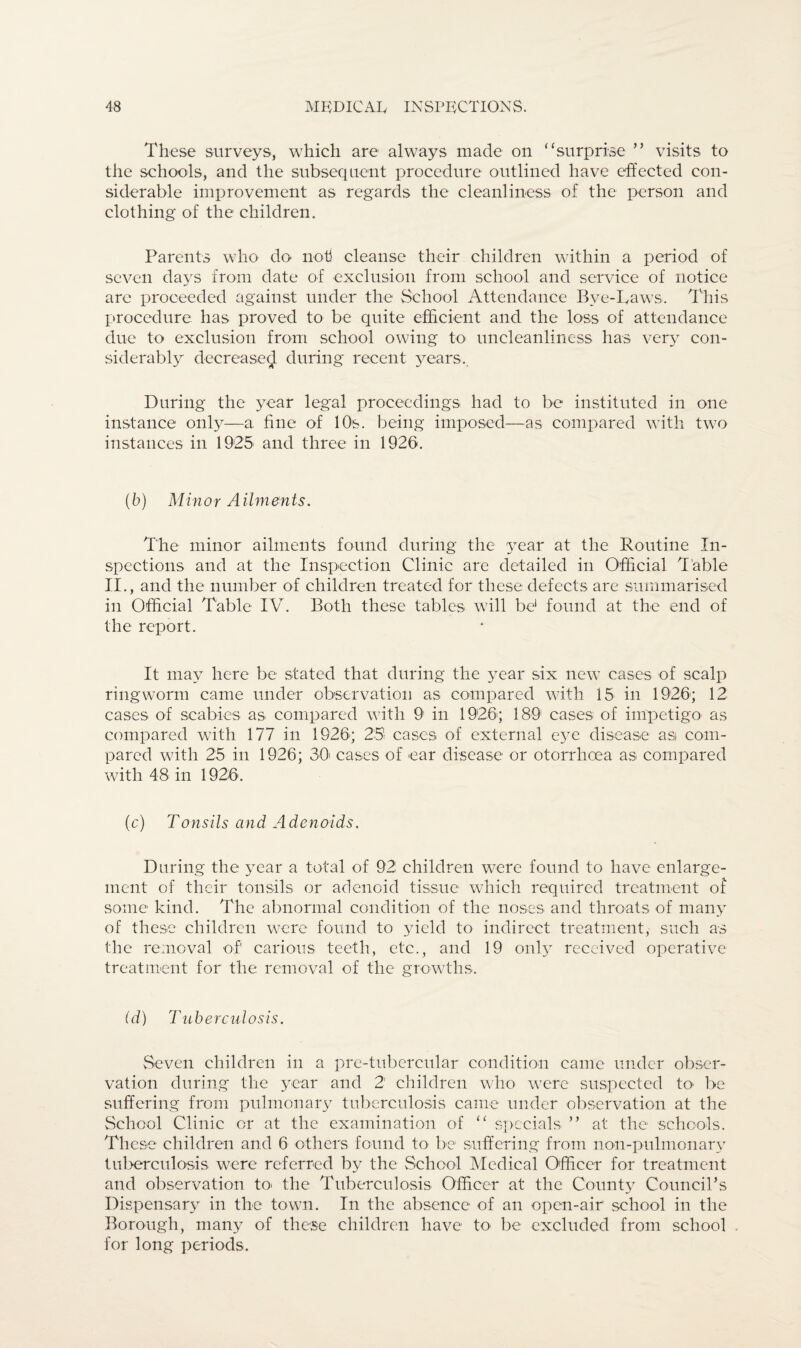 These surveys, which are always made on “surprise ” visits to the schools, and the subsequent procedure outlined have effected con¬ siderable improvement as regards the cleanliness of the person and clothing of the children. Parents who do' not cleanse their children within a period of seven days from date of exclusion from school and service of notice are proceeded against under the School Attendance Bve-Laws. This procedure has proved to be quite efficient and the loss of attendance due to exclusion from school owing to uncleanliness has very con¬ siderably decrease^ during recent years.. During the year legal proceedings had to be instituted in one instance only—a fine of 10s. being imposed—as compared with two instances in 1925 and three in 1926. (b) Minor Ailments. The minor ailments found during the year at the Routine In¬ spections and at the Inspection Clinic are detailed in Official Table II., and the number of children treated for these defects are summarised in Official Table IV. Both these tables will be1 found at the end of the report. It may here be stated that during the year six new cases of scalp ringworm came under observation as compared with 15 in 1926; 12 cases of scabies as compared with 91 in 1926; 189 cases of impetigo as compared with 177 in 1926; 25! cases of external eye disease as com¬ pared with 25 in 1926; 30' cases of ear disease or otorrhoea as compared with 48 in 1926. (c) Tonsils and Adenoids. During the year a total of 92 children were found to have enlarge¬ ment of their tonsils or adenoid tissue which required treatment of some kind. The abnormal condition of the noses and throats of many of these children were found to yield to indirect treatment, such as the removal of carious teeth, etc., and 19 only received operative treatment for the removal of the growths. (d) Tuberculosis. Seven children in a pre-tubercular condition came under obser¬ vation during the year and 2 children who were suspected to be suffering from pulmonary tuberculosis came under observation at the School Clinic or at the examination of “ specials ” at the schools. These children and 6 others found to be suffering from non-pulmonary tuberculosis were referred by the School Medical Officer for treatment and observation to> the Tuberculosis Officer at the County Council’s Dispensary in the town. In the absence of an open-air school in the Borough, many of these children have to be excluded from school for long periods.