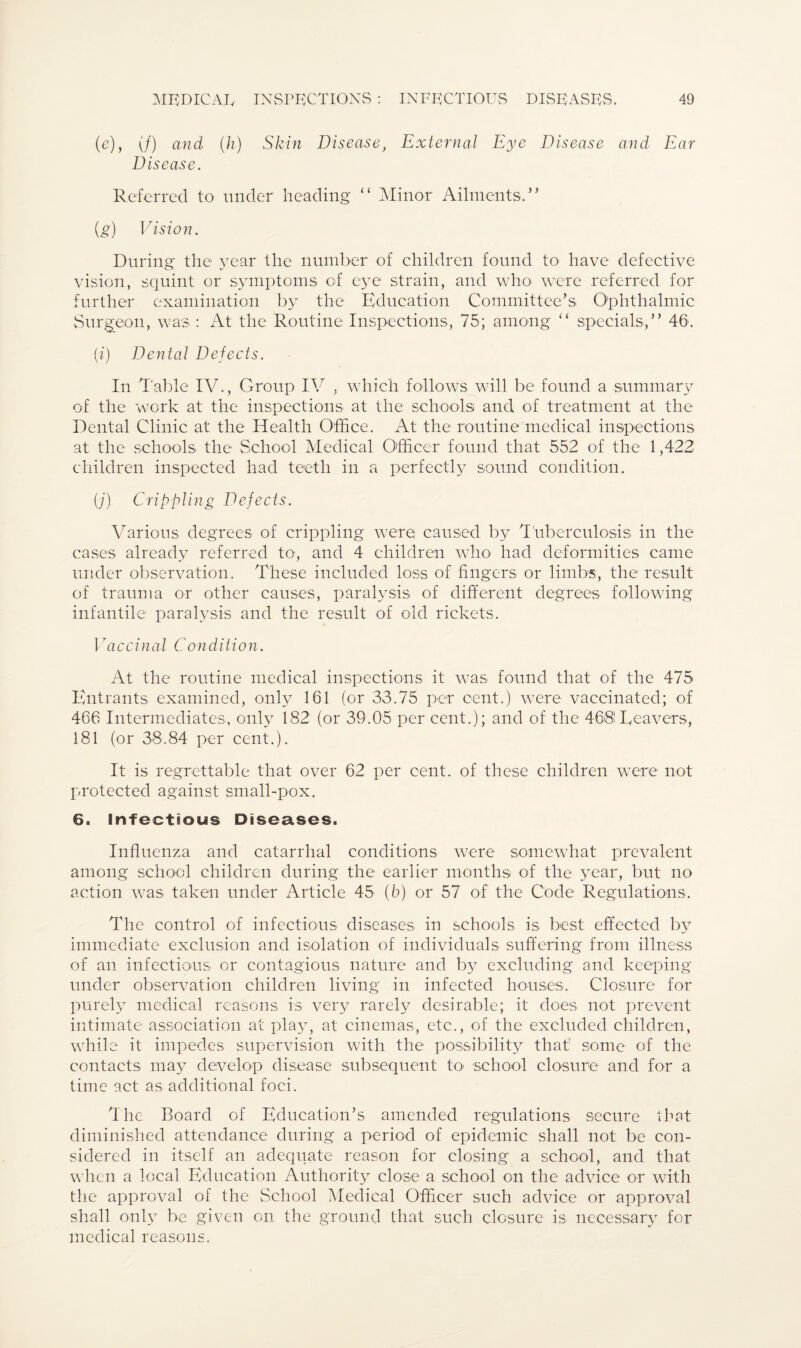 (e), if) and (h) Skin Disease, External Eye Disease and Ear Disease. Referred to under heading “ Minor Ailments.” {g) Vision. During the year the number of children found to have defective vision, squint or symptoms of eye strain, and who were referred for further examination by the Education Committee’s Ophthalmic Surgeon, was : At the Routine Inspections, 75; among “ specials,” 46. (i) Dental Defects. In Table IV., Group IV , which follows will be found a summary of the work at the inspections at the schools and of treatment at the Dental Clinic at the Health Office. At the routine medical inspections at the schools the School Medical Officer found that 552 of the 1,422 children inspected had teeth in a perfectly sound condition. (j) Crippling Defects. Various degrees of crippling were caused by Tuberculosis in the cases already referred to, and 4 children who had deformities came under observation. These included loss of fingers or limbs, the result of trauma or other causes, paralysis of different degrees following infantile paralysis and the result of old rickets. 17accinal Condition. At the routine medical inspections it was found that of the 475 Entrants examined, only 161 (or 33.75 per cent.) were vaccinated; of 466 Intermediates, only 182 (or 39.05 per cent.); and of the 468! Reavers, 181 (or 38.84 per cent.). It is regrettable that over 62 per cent, of these children were not protected against small-pox. 6. Infectious Diseases. Influenza and catarrhal conditions were somewhat prevalent among school children during the earlier months of the year, but no action was taken under Article 45 (6) or 57 of the Code Regulations. The control of infectious diseases in schools is best effected by immediate exclusion and isolation of individuals suffering from illness of an infectious or contagious nature and b}^ excluding and keeping under observation children living in infected houses. Closure for purely medical reasons is very rarely desirable; it does not prevent intimate association at play, at cinemas, etc., of the excluded children, while it impedes supervision with the possibility that: some of the contacts may develop disease subsequent to school closure and for a time act as additional foci. The Board of Education’s amended regulations secure that diminished attendance during a period of epidemic shall not be con¬ sidered in itself an adequate reason for closing a school, and that when a local Education Authority close a school on the advice or with the approval of the School Medical Officer such advice or approval shall only be given on the ground that such closure is necessary for medical reasons.