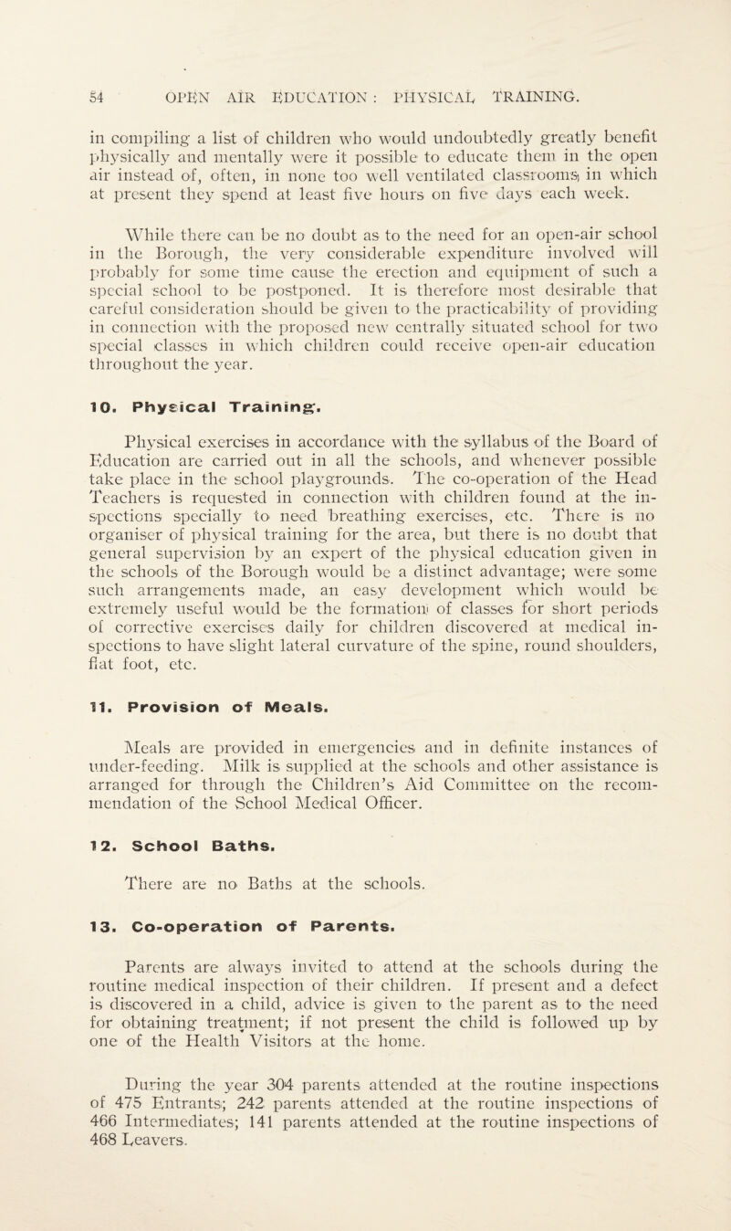 in compiling a list of children who would undoubtedly greatly benefit physically and mentally were it possible to educate them in the open air instead of, often, in none too well ventilated classrooms) in which at present they spend at least five hours on five days each week. While there can be no doubt as to the need for an open-air school in the Borough, the very considerable expenditure involved will probably for some time cause the erection and equipment of such a special school to- be postponed. It is therefore most desirable that careful consideration should be given to the practicability of providing in connection with the proposed new centrally situated school for two special classes in which children could receive open-air education throughout the year. 10. Physical Training'. Physical exercises in accordance with the syllabus of the Board of Education are carried out in all the schools, and whenever possible take place in the school playgrounds. The co-operation of the Head Teachers is requested in connection with children found at the in¬ spections specially to need breathing exercises, etc. There is no organiser of physical training for the area, but there is no doubt that general supervision by an expert of the physical education given in the schools of the. Borough would be a distinct advantage; were some such arrangements made, an easy development which would be extremely useful would be the formation) of classes for short periods of corrective exercises daily for children discovered at medical in¬ spections to have slight lateral curvature of the spine, round shoulders, fiat foot, etc. 11. Provision of Meals. Meals are provided in emergencies and in definite instances of under-feeding. Milk is supplied at the schools and other assistance is arranged for through the Children’s Aid Committee on the recom¬ mendation of the School Medical Officer. 12. School Baths. There are no< Baths at the schools. 13. Co-operation of Parents. Parents are always invited to attend at the schools during the routine medical inspection of their children. If present and a defect is discovered in a child, advice is given to the parent as to* the need for obtaining treatment; if not present the child is followed up by one of the Health Visitors at the home. During the year 304 parents attended at the routine inspections of 475 Entrants; 242; parents attended at the routine inspections of 466 Intermediates; 141 parents attended at the routine inspections of 468 Leavers.