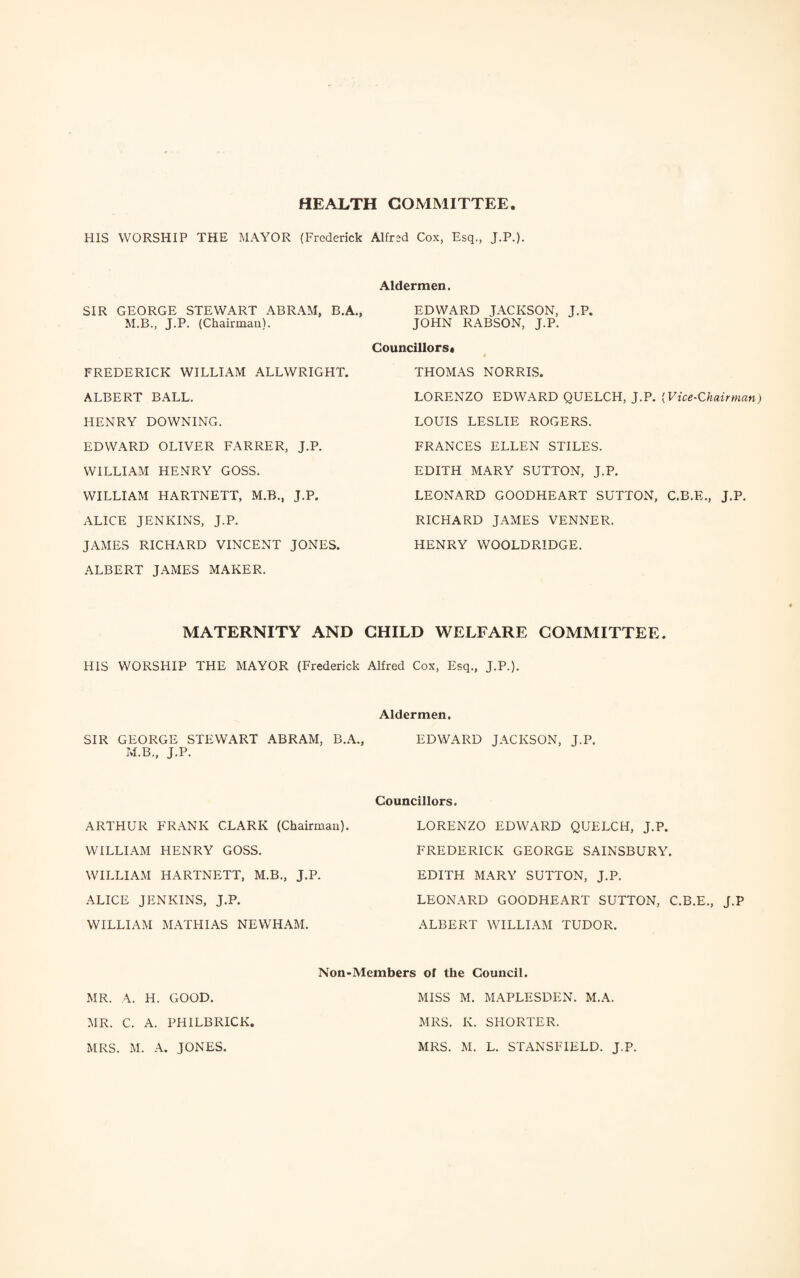 HEALTH COMMITTEE HIS WORSHIP THE MAYOR (Frederick Alfred Cox, Esq., J.P.). Aldermen. SIR GEORGE STEWART ABRAM, B.A., M.B., J.P. (Chairman). EDWARD JACKSON, J.P. JOHN RABSON, J.P. FREDERICK WILLIAM ALLWRIGHT. ALBERT BALL. HENRY DOWNING. EDWARD OLIVER FARRER, J.P. WILLIAM HENRY GOSS. WILLIAM HARTNETT, M.B., J.P. ALICE JENKINS, J.P. JAMES RICHARD VINCENT JONES. Councillors* THOMAS NORRIS. LORENZO EDWARD QUELCH, J.P. (Vice-Chairman) LOUIS LESLIE ROGERS. FRANCES ELLEN STILES. EDITH MARY SUTTON, J.P. LEONARD GOODHEART SUTTON, C.B.E., J.P. RICHARD JAMES VENNER. HENRY WOOLDRIDGE. ALBERT JAMES MAKER. MATERNITY AND CHILD WELFARE COMMITTEE. HIS WORSHIP THE MAYOR (Frederick Alfred Cox, Esq., J.P.). Aldermen. SIR GEORGE STEWART ABRAM, B.A., EDWARD JACKSON, J.P. M.B., J.P. ARTHUR FRANK CLARK (Chairman). WILLIAM HENRY GOSS. WILLIAM HARTNETT, M.B., J.P. ALICE JENKINS, J.P. WILLIAM MATHIAS NEWHAM. Councillors. LORENZO EDWARD QUELCH, J.P. FREDERICK GEORGE SAINSBURY. EDITH MARY SUTTON, J.P. LEONARD GOODHEART SUTTON, C.B.E., J.P ALBERT WILLIAM TUDOR. Non-Members of the Council. MR. A. H. GOOD. MR. C. A. PHILBRICK MRS. M. A. JONES. MISS M. MAPLESDEN. M.A. MRS. K. SHORTER. MRS. M. L. STANSFIELD. J.P.