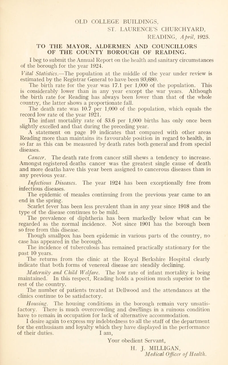 OLD COLLEGE BUILDINGS, ST. LAURENCE’S CHURCHYARD, READING, April, 1925. TO THE MAYOR, ALDERMEN AND COUNCILLORS OF THE COUNTY BOROUGH OF READING. I beg to submit the Annual Report on the health and sanitary circumstances of the borough for the year 1924. Vital Statistics.—The population at the middle of the year under review is estimated by the Registrar General to have been 93,680. The birth rate for the year was 17.1 per 1,000 of the population. This is considerably lower than in any year except the war 3^ears. Although the birth rate for Reading has always been lower than that of the whole country, the latter shows a proportionate fall. The death rate was 10.7 per 1,000 of the population, which equals the record low rate of the year 1921. The infant mortality rate of 53.6 per 1,000 births has only once been slightly excelled and that during the preceding year. A statement on page 10 indicates that compared with other areas Reading more than maintains its favourable position in regard to health, in so far as this can be measured by death rates both general and from special diseases. Cancer. The death rate from cancer still shews a tendency to increase. Amongst registered deaths cancer was the greatest single cause of death and more deaths have this year been assigned to cancerous diseases than in any previous year. Infections Diseases. The year 1924 has been exceptionally free from infectious diseases. The epidemic of measles continuing from the previous year came to an end in the spring. Scarlet fever has been less prevalent than in any year since 1918 and the type of the disease continues to be mild. The prevalence of diphtheria has been markedly below what can be regarded as the normal incidence. Not since 1901 has the borough been so free from this disease. Though smallpox has been epidemic in various parts of the country, no case has appeared in the borough. The incidence of tuberculosis has remained practically stationary for the past 10 years. The returns from the clinic at the Royal Berkshire Hospital clearly indicate that both forms of venereal disease are steadily declining. Maternity and Child Welfare. The low rate of infant mortality is being maintained. In this respect, Reading holds a position much superior to the rest of the country. The number of patients treated at Dell wood and the attendances at the clinics continue to be satisfactory. Housing. The housing conditions in the borough remain very unsatis¬ factory. There is much overcrowding and dwellings in a ruinous condition have to remain in occupation for lack of alternative accommodation. I desire again to express my indebtedness to all the staff of the department for the enthusiasm and loyalty which they have displayed in the performance of their duties. I am, Your obedient Servant, H. J. MILLIGAN, Medical Officer of Health.