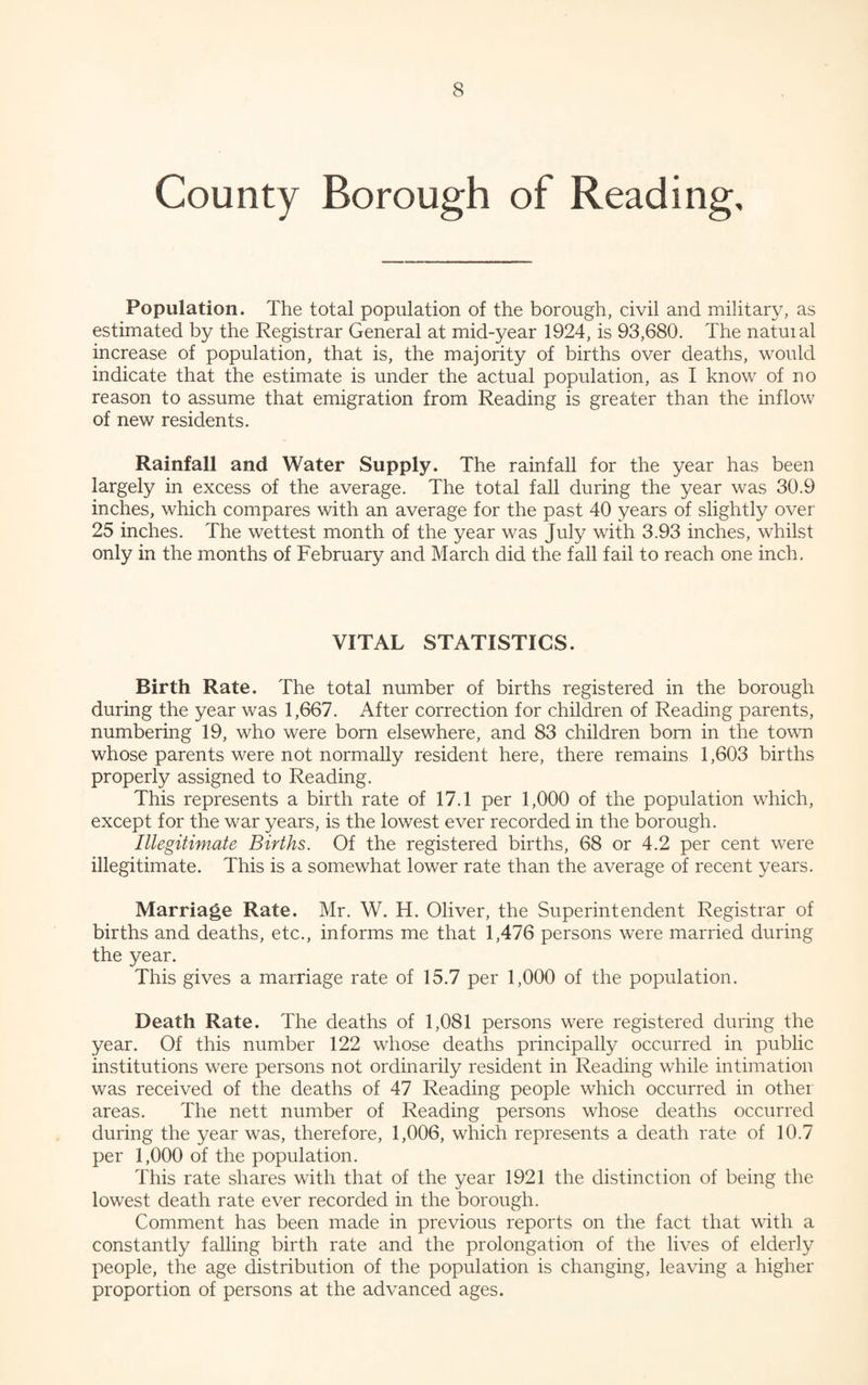 County Borough of Reading, Population. The total population of the borough, civil and military, as estimated by the Registrar General at mid-year 1924, is 93,680. The natuial increase of population, that is, the majority of births over deaths, would indicate that the estimate is under the actual population, as I know of no reason to assume that emigration from Reading is greater than the inflow of new residents. Rainfall and Water Supply. The rainfall for the year has been largely in excess of the average. The total fall during the year was 30.9 inches, which compares with an average for the past 40 years of slightly over 25 inches. The wettest month of the year was July with 3.93 inches, whilst only in the months of February and March did the fall fail to reach one inch. VITAL STATISTICS. Birth Rate. The total number of births registered in the borough during the year was 1,667. After correction for children of Reading parents, numbering 19, who were bom elsewhere, and 83 children bom in the town whose parents were not normally resident here, there remains 1,603 births properly assigned to Reading. This represents a birth rate of 17.1 per 1,000 of the population which, except for the war years, is the lowest ever recorded in the borough. Illegitimate Births. Of the registered births, 68 or 4.2 per cent were illegitimate. This is a somewhat lower rate than the average of recent years. Marriage Rate. Mr. W. H. Oliver, the Superintendent Registrar of births and deaths, etc., informs me that 1,476 persons were married during the year. This gives a marriage rate of 15.7 per 1,000 of the population. Death Rate. The deaths of 1,081 persons were registered during the year. Of this number 122 whose deaths principally occurred in public institutions were persons not ordinarily resident in Reading while intimation was received of the deaths of 47 Reading people which occurred in other areas. The nett number of Reading persons whose deaths occurred during the year was, therefore, 1,006, which represents a death rate of 10.7 per 1,000 of the population. This rate shares with that of the year 1921 the distinction of being the lowest death rate ever recorded in the borough. Comment has been made in previous reports on the fact that with a constantly falling birth rate and the prolongation of the lives of elderly people, the age distribution of the population is changing, leaving a higher proportion of persons at the advanced ages.