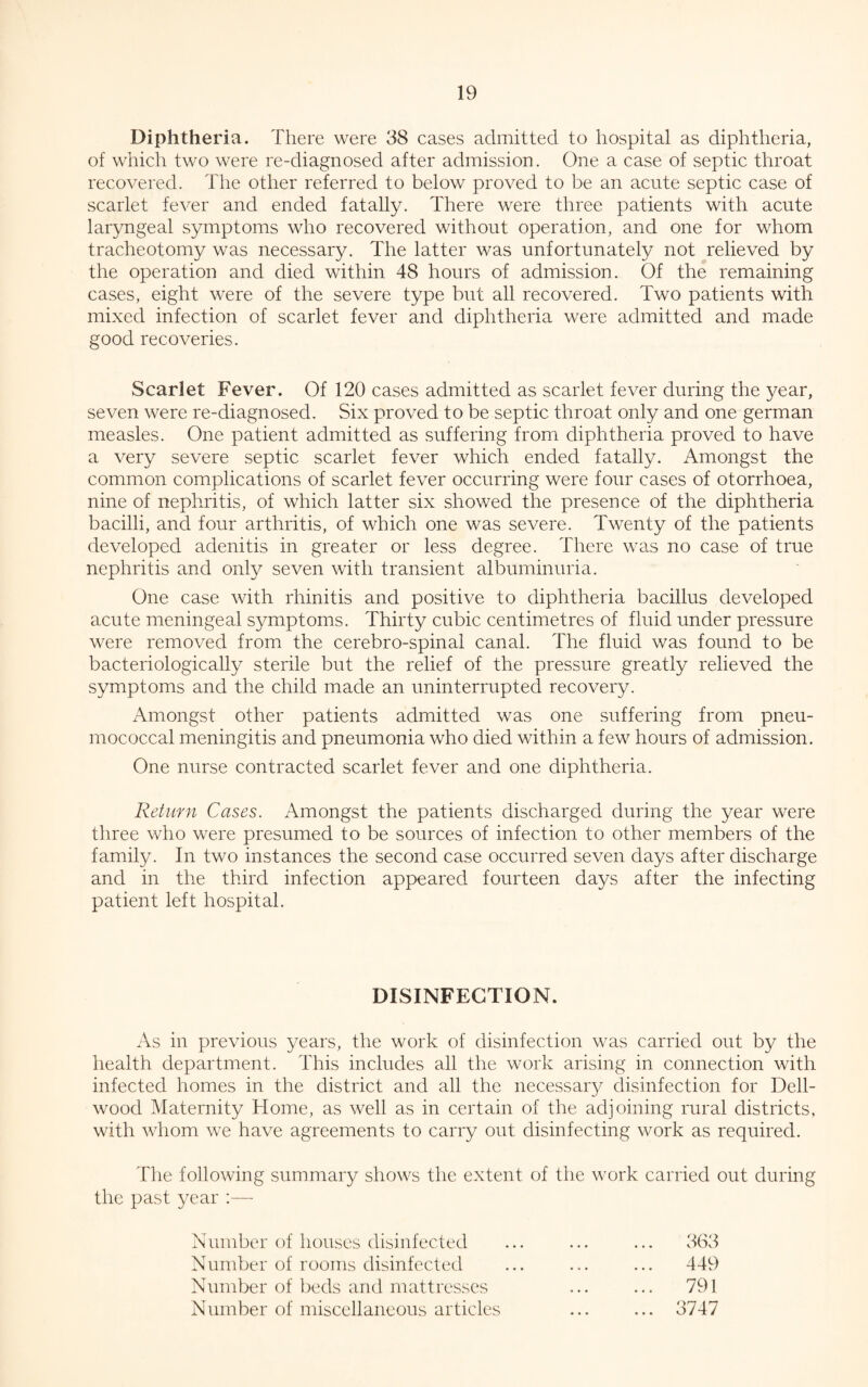 Diphtheria. There were 38 cases admitted to hospital as diphtheria, of which two were re-diagnosed after admission. One a case of septic throat recovered. The other referred to below proved to be an acute septic case of scarlet fever and ended fatally. There were three patients with acute laryngeal symptoms who recovered without operation, and one for whom tracheotomy was necessary. The latter was unfortunately not relieved by the operation and died within 48 hours of admission. Of the remaining cases, eight were of the severe type but all recovered. Two patients with mixed infection of scarlet fever and diphtheria were admitted and made good recoveries. Scarlet Fever. Of 120 cases admitted as scarlet fever during the year, seven were re-diagnosed. Six proved to be septic throat only and one german measles. One patient admitted as suffering from diphtheria proved to have a very severe septic scarlet fever which ended fatally. Amongst the common complications of scarlet fever occurring were four cases of otorrhoea, nine of nephritis, of which latter six showed the presence of the diphtheria bacilli, and four arthritis, of which one was severe. Twenty of the patients developed adenitis in greater or less degree. There was no case of true nephritis and only seven with transient albuminuria. One case with rhinitis and positive to diphtheria bacillus developed acute meningeal symptoms. Thirty cubic centimetres of fluid under pressure were removed from the cerebro-spinal canal. The fluid was found to be bacteriologically sterile but the relief of the pressure greatly relieved the symptoms and the child made an uninterrupted recovery. Amongst other patients admitted was one suffering from pneu¬ mococcal meningitis and pneumonia who died within a few hours of admission. One nurse contracted scarlet fever and one diphtheria. Return Cases. Amongst the patients discharged during the year were three who were presumed to be sources of infection to other members of the family. In two instances the second case occurred seven days after discharge and in the third infection appeared fourteen days after the infecting patient left hospital. DISINFECTION. As in previous years, the work of disinfection was carried out by the health department. This includes all the work arising in connection with infected homes in the district and all the necessary disinfection for Dell- wood Maternity Home, as well as in certain of the adjoining rural districts, with whom we have agreements to carry out disinfecting work as required. The following summary shows the extent of the work carried out during the past year :— Number of houses disinfected Number of rooms disinfected Number of beds and mattresses Number of miscellaneous articles 363 449 791 3747