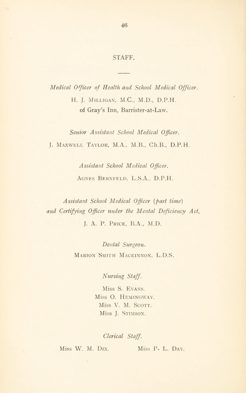STAFF. Medical Officer of Health and School Medical Officer. H. J. Milligan, M.C., M.D., D.P.H. of Gray’s Inn, Barrister-at-Law. Senior Assistant School Medical Officer. J. Maxwell Taylor, M.A., M.B., Ch.B., D.P.H. Assistant School Medical Officer. Agnes Bernfeld, L.S.A., D.P.H. Assistant School Medical Officer (part time) and Certifying Officer under the Mental Deficiency Act, J. A. P. Price, B.A., M.D. Dental Surgeon. Marion Smith Mackinnon, L.D.S. Nursing Staff. Miss S. Evans. Miss O. Hemingway. Miss V. M. Scott. Miss J. Stimson. Clerical Staff. Miss W. M. Dix. Miss P. L. Day.