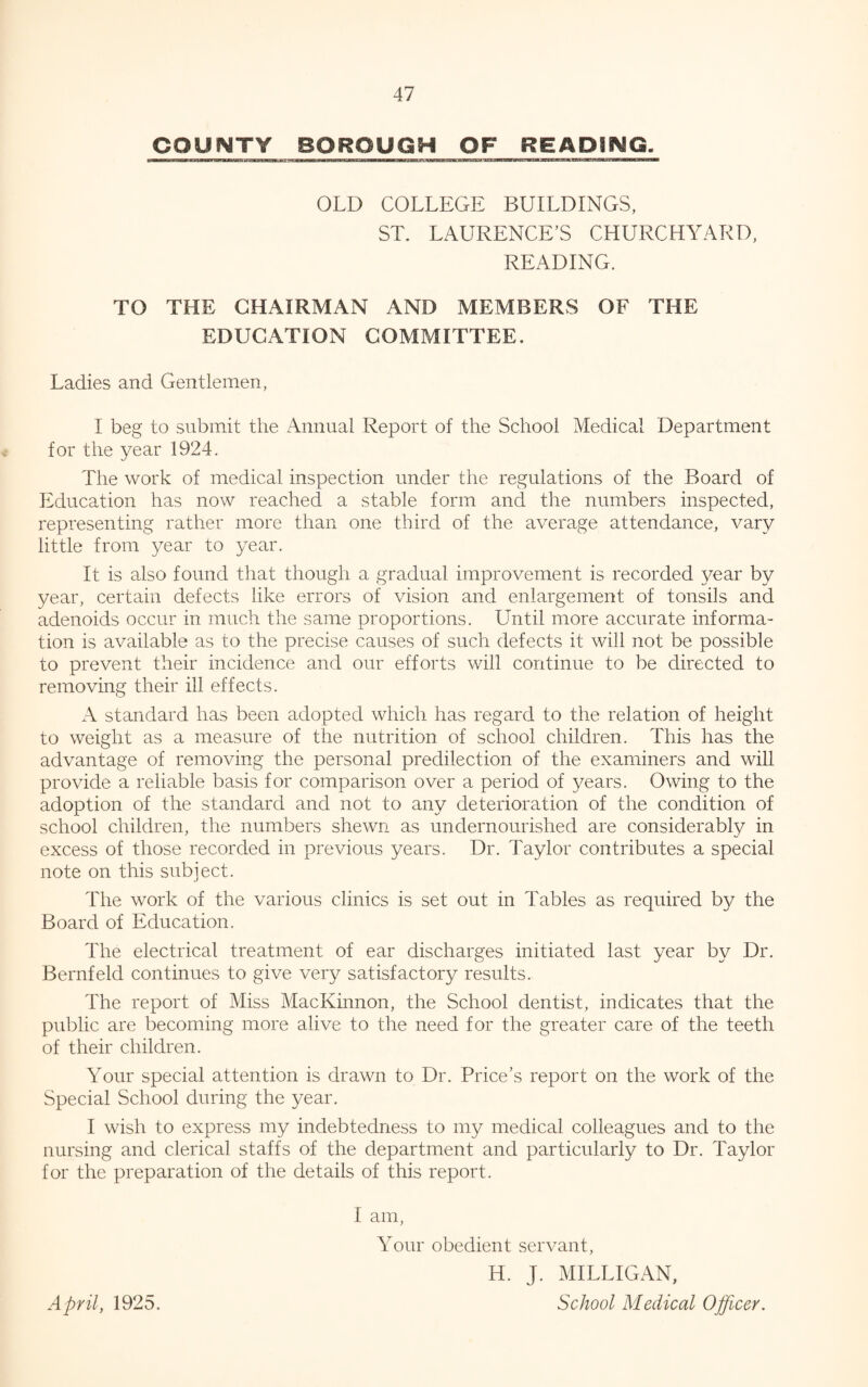 COUNTY BO ROUGH OF R E A PING, OLD COLLEGE BUILDINGS, ST. LAURENCE’S CHURCHYARD, READING. TO THE CHAIRMAN AND MEMBERS OF THE EDUCATION COMMITTEE. Ladies and Gentlemen, I beg to submit the Annual Report of the School Medical Department for the year 1924. The work of medical inspection under the regulations of the Board of Education has now reached a stable form and the numbers inspected, representing rather more than one third of the average attendance, vary little from year to year. It is also found that though a gradual improvement is recorded year by year, certain defects like errors of vision and enlargement of tonsils and adenoids occur in much the same proportions. Until more accurate informa¬ tion is available as to the precise causes of such defects it will not be possible to prevent their incidence and our efforts will continue to be directed to removing their ill effects. A standard has been adopted which has regard to the relation of height to weight as a measure of the nutrition of school children. This has the advantage of removing the personal predilection of the examiners and will provide a reliable basis for comparison over a period of years. Owing to the adoption of the standard and not to any deterioration of the condition of school children, the numbers shewn as undernourished are considerably in excess of those recorded in previous years. Dr. Taylor contributes a special note on this subject. The work of the various clinics is set out in Tables as required by the Board of Education. The electrical treatment of ear discharges initiated last year by Dr. Bernfeld continues to give very satisfactory results. The report of Miss MacKinnon, the School dentist, indicates that the public are becoming more alive to the need for the greater care of the teeth of their children. Your special attention is drawn to Dr. Price’s report on the work of the Special School during the year. I wish to express my indebtedness to my medical colleagues and to the nursing and clerical staffs of the department and particularly to Dr. Taylor for the preparation of the details of this report. I am, Your obedient servant, H. J. MILLIGAN, School Medical Officer. April, 1925.