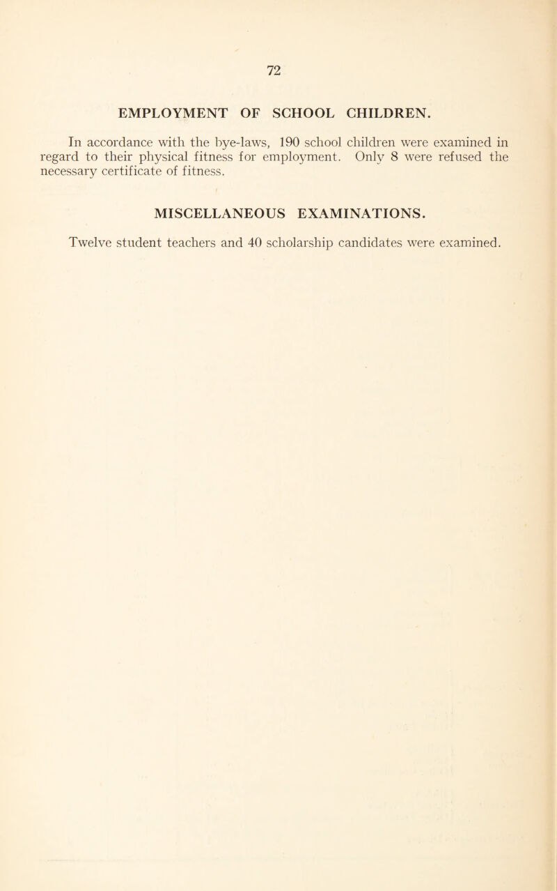 EMPLOYMENT OF SCHOOL CHILDREN. In accordance with the bye-laws, 190 school children were examined in regard to their physical fitness for employment. Only 8 were refused the necessary certificate of fitness. MISCELLANEOUS EXAMINATIONS. Twelve student teachers and 40 scholarship candidates were examined.
