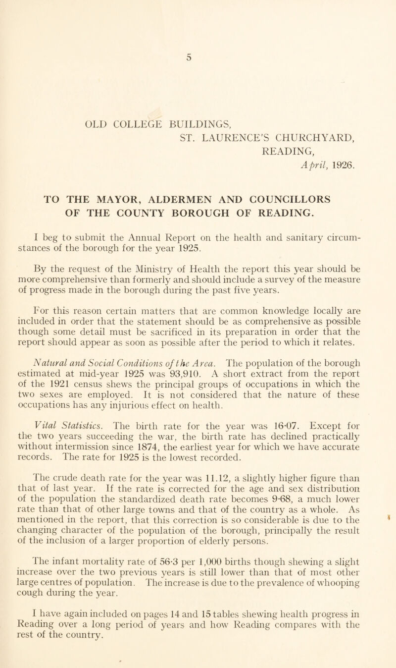 OLD COLLEGE BUILDINGS, ST. LAURENCE’S CHURCHYARD, READING, April, 1926. TO THE MAYOR, ALDERMEN AND COUNCILLORS OF THE COUNTY BOROUGH OF READING. I beg to submit the Annual Report on the health and sanitary circum¬ stances of the borough for the year 1925. By the request of the Ministry of Health the report this year should be more comprehensive than formerly and should include a survey of the measure of progress made in the borough during the past five years. For this reason certain matters that are common knowledge locally are included in order that the statement should be as comprehensive as possible though some detail must be sacrificed in its preparation in order that the report should appear as soon as possible after the period to which it relates. Natural and Social Conditions of the Area. The population of the borough estimated at mid-year 1925 was 93,910. A short extract from the report of the 1921 census shews the principal groups of occupations in which the two sexes are employed. It is not considered that the nature of these occupations has any injurious effect on health. Vital Statistics. The birth rate for the year was 16*07. Except for the two years succeeding the war, the birth rate has declined practically without intermission since 1874, the earliest year for which we have accurate records. The rate for 1925 is the lowest recorded. The crude death rate for the year was 11.12, a slightly higher figure than that of last year. If the rate is corrected for the age and sex distribution of the population the standardized death rate becomes 9*68, a much lower rate than that of other large towns and that of the country as a whole. As mentioned in the report, that this correction is so considerable is due to the changing character of the population of the borough, principally the result of the inclusion of a larger proportion of elderly persons. The infant mortality rate of 56*3 per 1,000 births though shewing a slight increase over the two previous years is still lower than that of most other large centres of population. The increase is due to the prevalence of whooping cough during the year. I have again included on pages 14 and 15 tables shewing health progress in Reading over a long period of years and how Reading compares with the rest of the country.