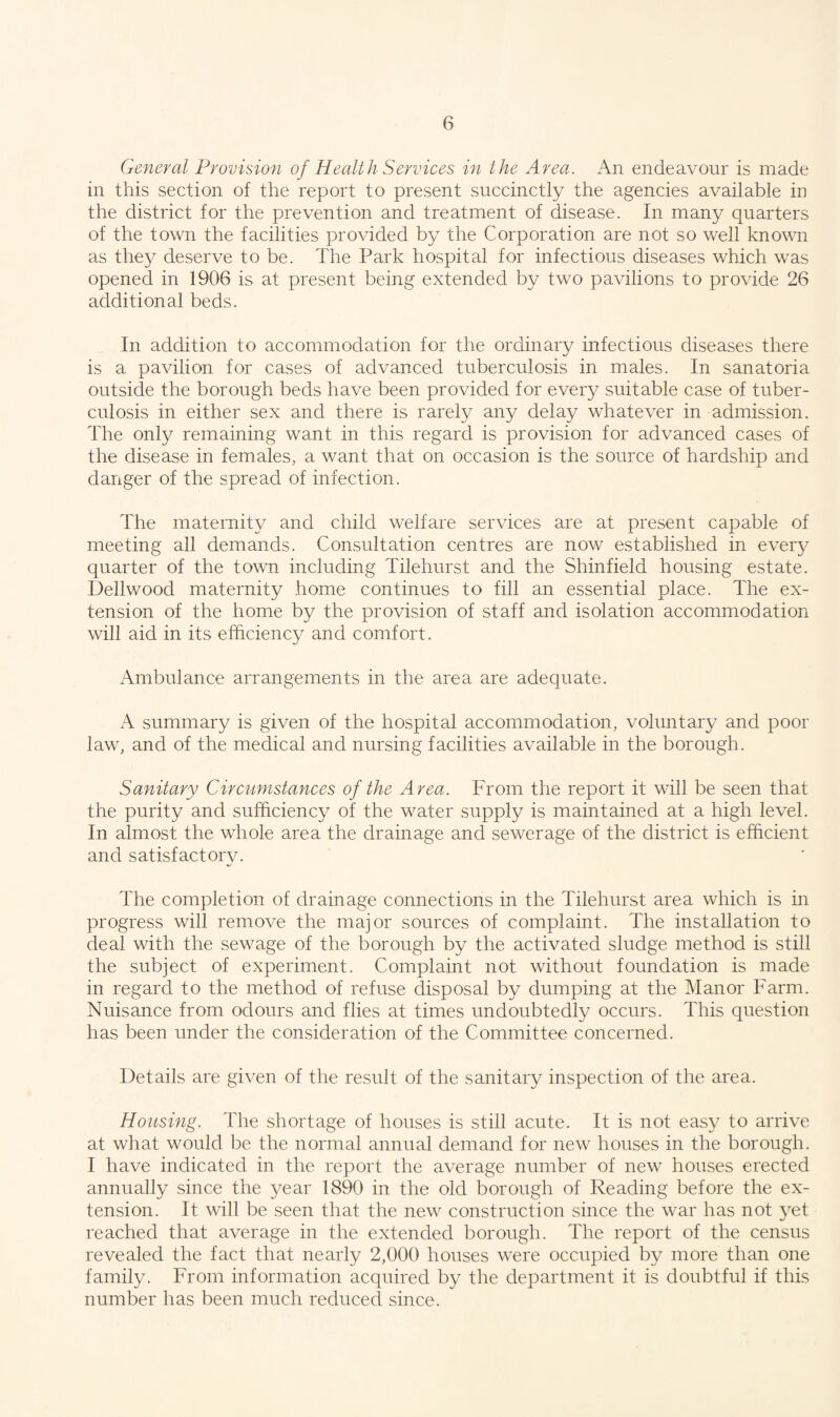 General Provision of Health Services in the Area. An endeavour is made in this section of the report to present succinctly the agencies available in the district for the prevention and treatment of disease. In many quarters of the town the facilities provided by the Corporation are not so well known as they deserve to be. The Park hospital for infectious diseases which was opened in 1906 is at present being extended by two pavilions to provide 26 additional beds. In addition to accommodation for the ordinary infectious diseases there is a pavilion for cases of advanced tuberculosis in males. In sanatoria outside the borough beds have been provided for every suitable case of tuber¬ culosis in either sex and there is rarely any delay whatever in admission. The only remaining want in this regard is provision for advanced cases of the disease in females, a want that on occasion is the source of hardship and danger of the spread of infection. The maternity and child welfare services are at present capable of meeting all demands. Consultation centres are now established in every quarter of the town including Tilehurst and the Shinfield housing estate. Dellwood maternity home continues to fill an essential place. The ex¬ tension of the home by the provision of staff and isolation accommodation will aid in its efficiency and comfort. Ambulance arrangements in the area are adequate. A summary is given of the hospital accommodation, voluntary and poor law, and of the medical and nursing facilities available in the borough. Sanitary Circumstances of the Area. From the report it will be seen that the purity and sufficiency of the water supply is maintained at a high level. In almost the whole area the drainage and sewerage of the district is efficient and satisfactory. The completion of drainage connections in the Tilehurst area which is in progress will remove the major sources of complaint. The installation to deal with the sewage of the borough by the activated sludge method is still the subject of experiment. Complaint not without foundation is made in regard to the method of refuse disposal by dumping at the Manor Farm. Nuisance from odours and flies at times undoubtedly occurs. This question has been under the consideration of the Committee concerned. Details are given of the result of the sanitary inspection of the area. Housing. The shortage of houses is still acute. It is not easy to arrive at what would be the normal annual demand for new houses in the borough. I have indicated in the report the average number of new houses erected annually since the year 1890 in the old borough of Reading before the ex¬ tension. It will be seen that the new construction since the war has not yet reached that average in the extended borough. The report of the census revealed the fact that nearly 2,000 houses were occupied by more than one family. From information acquired by the department it is doubtful if this number has been much reduced since.