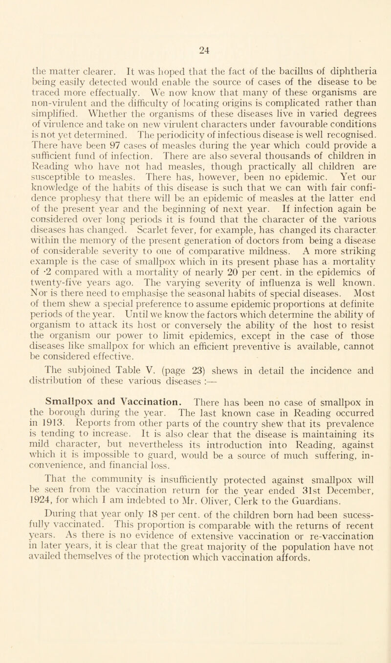 the matter clearer. It was hoped that the fact of the bacillus of diphtheria being easily detected would enable the source of cases of the disease to be traced more effectually. We now know that man}^ of these organisms are non-virulent and the difficulty of locating origins is complicated rather than simplified. Whether the organisms of these diseases live in varied degrees of virulence and take on new virulent characters under favourable conditions is not yet determined. The periodicity of infectious disease is well recognised. There have been 97 cases of measles during the year which could provide a sufficient fund of infection. There are also several thousands of children in Reading who have not had measles, though practically all children are susceptible to measles. There has, however, been no epidemic. Yet our knowledge of the habits of this disease is such that we can with fair confi¬ dence prophesy that there will be an epidemic of measles at the latter end of the present year and the beginning of next year. If infection again be considered over long periods it is found that the character of the various diseases has changed. Scarlet fever, for example, has changed its character within the memory of the present generation of doctors from being a disease of considerable severity to one of comparative mildness. A more striking example is the case of smallpox which in its present phase has a mortality of -2 compared with a mortality of nearly 20 per cent, in the epidemics of twenty-five years ago. The varying severity of influenza is well known. Nor is there need to emphasise the seasonal habits of special diseases. Most of them shew a special preference to assume epidemic proportions at definite periods of the year. Until we know the factors which determine the ability of organism to attack its host or conversely the ability of the host to resist the organism our power to limit epidemics, except in the case of those diseases like smallpox for which an efficient preventive is available, cannot be considered effective. The subjoined Table V. (page 23) shews in detail the incidence and distribution of these various diseases Smallpox and Vaccination. There has been no case of smallpox in the borough during the year. The last known case in Reading occurred in 1913. Reports from other parts of the country shew that its prevalence is tending to increase. It is also clear that the disease is maintaining its mild character, but nevertheless its introduction into Reading, against which it is impossible to guard, would be a source of much suffering, in¬ convenience, and financial loss. 1 hat the community is insufficiently protected against smallpox will be seen from the vaccination return for the year ended 31st December, 1924, for which I am indebted to Mr. Oliver, Clerk to the Guardians. During that year only 18 per cent, of the children born had been sucess- fully vaccinated. This proportion is comparable with the returns of recent years. As there is no evidence of extensive vaccination or re-vaccination in later years, it is clear that the great majority of the population have not availed themselves of the protection which vaccination affords.