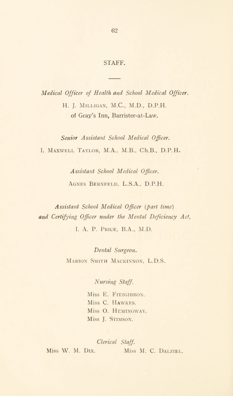 STAFF. Medical Officer of Health and School Medical Officer. H. J. Milligan, M.C., M.D., D.P.H. of Gray’s Inn, Barrister-at-Law. Senior Assistant School Medical Officer. T. Maxwell Taylor, M.A., M.B., Ch.B., D.P.H. Assistant School Medical Officer. Agnes Bernfeld, L.S.A., D.P.H. Assistant School Medical Officer (part time) and Certifying Officer under the Mental Deficiency Act, I. A. P. Price, B.A., M.D. Dental Surgeon. Marion Smith Mackinnon, L.D.S. Nursing Staff. Miss E. Fitzgibbon. Miss C. Hawkes. Miss O. Hemingway. Miss J. Stimson. Clerical Staff. Miss W. M. Dix. Miss M. C. Dalziel.